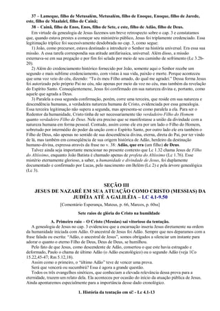 37 – Lameque, filho de Metusalém, Metusalém, filho de Enoque, Enoque, filho de Jarede,
este, filho de Maalalel, filho de Cainã;
38 – Cainã, filho de Enos, Enos, filho de Sete, e este, filho de Adão, filho de Deus.
Em virtude da genealogia de Jesus fazemos um breve retrospecto sobre o cap. 3 e constatamos
que, quando estava prestes a começar seu ministério público, Jesus foi triplamente credenciado. Essa
legitimação tríplice foi sucessivamente desdobrada no cap. 3, como segue:
1) João, como precursor, estava destinado a introduzir o Senhor na história universal. Era essa sua
missão. A essa tarefa correspondia sua atitude antifarisaica, universal. Além disso, a missão
externava-se em sua pregação e por fim foi selada por meio de seu caminho de sofrimento (Lc 3.2b-
20).
2) Além do credenciamento histórico fornecido por João, somente aqui o Senhor recebe um
segundo e mais sublime credenciamento, com vistas à sua vida, paixão e morte. Porque aconteceu
que uma voz veio do céu, dizendo: “Tu és meu Filho amado, do qual me agradei.” Dessa forma Jesus
foi autorizado pelo próprio Pai no céu, não apenas por meio da voz no céu, mas também da revelação
do Espírito Santo. Conseqüentemene, Jesus foi confirmado em sua natureza divina e, portanto, como
aquele que agrada a Deus.
3) Paralela a essa segunda confirmação, porém, corre uma terceira, que reside em sua natureza e
descendência humanas, a verdadeira natureza humana de Cristo, evidenciada por essa genealogia.
Essa terceira legitimação não supera a segunda, mas apresenta-se como paralela a ela. Para ser o
Redentor da humanidade, Cristo tinha de ser necessariamente tão verdadeiro Filho do Homem
quanto verdadeiro Filho de Deus. Nele era preciso que se manifestasse a união da divindade com a
natureza humana em forma pessoal. Contudo, assim como ele era por um lado o Filho do Homem,
sobretudo por intermédio do poder da unção com o Espírito Santo, por outro lado ele era também o
Filho de Deus, não apenas no sentido de sua descendência divina, eterna, direta do Pai, por ter vindo
de lá, mas também em conseqüência de sua origem histórica de Adão, herdeiro da destinação
humano-divina, expressa através da frase no v. 38: Adão, que era (um filho) de Deus.
Talvez ainda seja importante mencionar no presente contexto que Lc 1.32 chama Jesus de Filho
do Altíssimo, enquanto João Batista é chamado apenas de profeta do Altíssimo (Lc 1.76). Esse
mistério eternamente glorioso, a saber, a humanidade e divindade de Jesus, foi duplamente
documentado e confirmado por Lucas, pelo nascimento em Belém (Lc 2) e pela árvore genealógica
(Lc 3).
SEÇÃO III
JESUS DE NAZARÉ EM SUA ATUAÇÃO COMO CRISTO (MESSIAS) DA
JUDÉIA ATÉ A GALILÉIA – LC 4.1-9.50
[Comentário Esperança, Mateus, p. 66, Marcos, p. 60ss]
Sete raios de glória do Cristo na humildade
A. Primeiro raio – O Cristo (Messias) sai vitorioso da tentação.
A genealogia de Jesus no cap. 3 evidenciou que a encarnação inseriu Jesus diretamente na ordem
da humanidade iniciada com Adão. O ancestral de Jesus foi Adão. Sempre que nos deparamos com a
frase falada ou escrita: “Adão, o ancestral de Jesus”, somos obrigados a silenciar um instante para
adorar o quanto o eterno Filho de Deus, Deus de Deus, se humilhou.
Pelo fato de que Jesus, como descendente de Adão, consertou o que este havia estragado e
deformado, Paulo o chama de último Adão (o Adão escatológico) ou o segundo Adão (veja 1Co
15.22,45-47; Rm 5.12,18).
Assim como o primeiro, o “último Adão” teve de vencer uma prova.
Será que vencerá ou sucumbirá? Essa é agora a grande questão.
Todos os três evangelhos sinóticos, que conheciam a elevada relevância dessa prova para a
eternidade, trazem um relato dela. Ela aconteceu por ocasião do início da atuação pública de Jesus.
Ainda apontaremos especialmente para a importância desse dado cronológico.
1. História da tentação em si! - Lc 4.1-13
 