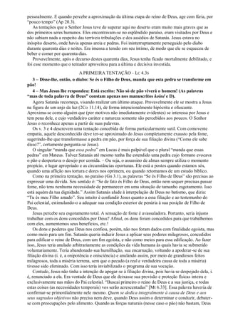 pessoalmente. E quando percebe a aproximação da última etapa do reino de Deus, age com fúria, por
“pouco tempo” (Ap 20.3).
As tentações que o Senhor Jesus teve de superar aqui no deserto eram muito mais graves que as
dos primeiros seres humanos. Eles encontravam-se no esplêndido paraíso, eram visitados por Deus e
não sabiam nada a respeito das terríveis tribulações e dos assédios de Satanás. Jesus estava no
inóspito deserto, onde havia apenas areia e pedras. Foi ininterruptamente perseguido pelo diabo
durante quarenta dias e noites. Era imensa a tensão em seu íntimo, de modo que ele se esqueceu de
beber e comer por quarenta dias.
Provavelmente, após o decurso destes quarenta dias, Jesus tenha ficado mortalmente debilitado, e
foi esse momento que o tentador aproveitou para a última e decisiva investida.
A PRIMEIRA TENTAÇÃO – LC 4.3S
3 – Disse-lhe, então, o diabo: Se és o Filho de Deus, manda que esta pedra se transforme em
pão!
4 – Mas Jesus lhe respondeu: Está escrito: Não só de pão viverá o homem! (As palavras
―mas de toda palavra de Deus‖ constam apenas nos manuscritos koiné e D).
Agora Satanás recomeça, visando realizar um último ataque. Provavelmente ele se mostra a Jesus
na figura de um anjo da luz (2Co 11.14), de forma intencionalmente hipócrita e ofuscante.
Aproxima-se como alguém que (por motivos não imediatamente evidentes) se interessa por Jesus e
tem pena dele, e cujo verdadeiro caráter e natureza somente são percebidos aos poucos. O Senhor
Jesus o reconhece apenas a partir de suas palavras.
Os v. 3 e 4 descrevem uma tentação concebida de forma particularmente sutil. Com comovente
empatia, aquele desconhecido deve ter-se aproximado do Jesus completamente exausto pela fome,
sugerindo-lhe que transformasse a pedra em pão, por força de sua filiação divina (“Como ele sabe
disso?”, certamente pergunta-se Jesus).
O singular “manda que essa pedra” em Lucas é mais palpável que o plural “manda que essas
pedras” em Mateus. Talvez Satanás até mesmo tenha lhe estendido uma pedra cujo formato evocava
o pão e despertava o desejo por comida. – Ou seja, o assassino de almas sempre utiliza o momento
propício, o lugar apropriado e as circunstâncias oportunas. Ele está a postos quando estamos sós,
quando uma aflição nos tortura e dores nos oprimem, ou quando retornamos de um estudo bíblico.
Como na primeira tentação, no paraíso (Gn 3.1), as palavras “Se és Filho de Deus” são precisas ao
expressar uma dúvida. Seu sentido é: “Se de fato és Filho de Deus, então nem sequer precisas passar
fome, não tens nenhuma necessidade de permanecer em uma situação de tamanho esgotamento. Isso
está aquém da tua dignidade.” Assim Satanás alude à interpelação de Deus no batismo, que dizia:
“Tu és meu Filho amado”. Seu intuito é confundir Jesus quanto a essa filiação e ao testemunho do
Pai celestial, estimulando-o a adequar sua condição exterior de penúria à sua posição de Filho de
Deus.
Jesus percebe seu esgotamento total. A sensação de fome é avassaladora. Portanto, seria injusto
trabalhar com os dons concedidos por Deus? Afinal, os dons foram concedidos para que trabalhemos
com eles, aumentemos seus benefícios, etc.!
Os dons e poderes que Deus nos confiou, porém, não nos foram dados com finalidade egoísta, mas
como meio para um fim. Satanás queria induzir Jesus a aplicar seus poderes milagrosos, concedidos
para edificar o reino de Deus, com um fim egoísta, e não como meios para essa edificação. Ao fazer
isso, Jesus teria anulado arbitrariamente as condições da vida humana às quais havia se submetido
voluntariamente. Teria abandonado sua humilhação, sua encarnação, voltando a apoderar-se de sua
filiação divina (i. é, a onipotência e onisciência) e anulando assim, por meio de grandiosos feitos
milagrosos, toda a miséria terrena, sem que o pecado (a real e verdadeira causa de toda a miséria)
tivesse sido eliminado. Com isso teria inviabilizado o programa de sua vocação.
Contudo, Jesus não tinha a intenção de apegar-se à filiação divina, pois havia se despojado dela, i.
é, renunciado a ela. Era vontade de Deus que ele deixasse sua provisão e proteção físicas inteira e
exclusivamente nas mãos do Pai celestial. “Buscai primeiro o reino de Deus e a sua justiça, e todas
estas coisas (as necessidades temporais) vos serão acrescentadas” [Mt 6.33]. Essa palavra haveria de
confirmar-se primordialmente nele mesmo. Quem se dedica integralmente à causa de Deus e aos
seus sagrados objetivos não precisa nem deve, quando Deus assim o determinar e conduzir, debater-
se com preocupações pelo alimento. Quando as forças naturais (nesse caso o pão) não bastam, Deus
 