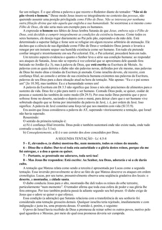 faz um milagre. É o que afirma a palavra a que recorre o Redentor diante do tentador: “Não só de
pão viverá o homem.” Desse modo Jesus insere-se integralmente no contexto das pessoas, não
querendo assumir uma posição privilegiada como Filho de Deus. Não se interessa por nenhuma
outra filiação divina que não aquela que engloba a sua humanidade. Se socorresse a si mesmo como
Filho de Deus, ele não seria mais um exemplo para os humanos.
A expressão o homem nos lábios de Jesus lembra Satanás de que Jesus, embora seja o Filho de
Deus, está decidido a cumprir integralmente as condições da existência humana. Como todos os
seres humanos, ele deseja rogar diariamente ao Pai pelo pão, esperando-o da mão dele. Está
determinado a suportar fadiga e fome sem se refugiar em algum recurso arbitrário de atenuação. Ele
declara que a ciência de sua dignidade como Filho de Deus e verdadeiro Deus jamais o levaria a
renegar por um instante sequer sua humilde existência como ser humano. Em tudo ele pretende
confiar integral e irrestritamente em seu Pai celestial. Ele, o Pai celestial, procederá bem em tudo.
Um terceiro aspecto evidencia o quanto o Senhor leva a sério sua condição humana: ao responder
aos ataques de Satanás, Jesus não se reporta à voz celestial que se aproximara dele quando fora
batizado no Jordão (Lc 3), mas à palavra de Deus, que está escrita na Escritura de Moisés. As
palavras com as quais derrota o diabo não são palavras novas, definidas por ele mesmo, mas palavras
de Deus há muito ditas e tiradas da Escritura já anotada. Como israelita devoto, ele recorre, com
confiança filial, ao consolo e arrimo de sua existência humana existentes nas palavras da Escritura,
palavras de seu Deus para a dura situação atual na hora da tentação. Não apenas: “Eu e o pai somos
um” [Jo 10.30], mas também: Eu e a humanidade somos um!
A palavra da Escritura em Dt 3.3 não significa que Jesus e nós não precisemos de alimentos para o
sustento da vida. Deus fez o pão para nutrir o ser humano. Contudo Deus pode, se quiser, cuidar de
pessoas e sustentá-las também de outro modo (Dt 29.5). Por essa razão Deus permitiu que o povo
sofresse fome no deserto, saciando-o depois com o maná, para deixar claro que o ser humano vive
sobretudo daquilo que se forma por intermédio da palavra de Javé, i. é, por ordem de Javé. Isso
significa: A palavra de Javé constitui uma força tal que nos mantém com vida (Sl 33.9).
Era assim que Jesus considerava a palavra do AT, superando vitoriosamente a tentação, que Israel
não havia superado.
Resumindo:
O sentido da primeira tentação é:
a) Fé é confiança filial irrestrita. Deus pode e também sustentará onde não existe nada, onde tudo
contradiz a razão (Lc 5.1ss).
b) Conseqüentemente, a fé é o uso correto dos dons concedidos por Deus.
A SEGUNDA TENTAÇÃO – LC 4.5-8
5 – E, elevando-o, (o diabo) mostrou-lhe, num momento, todos os reinos do mundo.
6 – Disse-lhe o diabo: Dar-te-ei toda esta autoridade e a glória destes reinos, porque ela me
foi entregue, e a dou a quem eu quiser.
7 – Portanto, se prostrado me adorares, toda será tua!
8 – Mas Jesus lhe respondeu: Está escrito: Ao Senhor, teu Deus, adorarás e só a ele darás
culto.
A tentação que Mateus relata como sendo a terceira é apresentada por Lucas como a segunda
tentação. Essa inversão provavelmente se deve ao fato de que Mateus descreve os ataques em ordem
cronológica. Lucas, por seu turno, presumivelmente observa uma seqüência gradativa dos locais: o
deserto, a montanha, a cidade santa.
O diabo conduziu Jesus para o alto, mostrando-lhe dali todos os reinos do orbe terrestre,
particularmente “num momento”. O tentador afirma que toda essa esfera de poder e sua glória lhe
fora entregue. Por isso também poderia passá-la adiante segundo seu bel-prazer. O diabo exige de
Jesus que o adore se quiser o que oferece.
Essa condição (a adoração) que Satanás relaciona com a transferência de seu senhorio foi
considerada uma tentação grosseira demais. Qualquer israelita teria rejeitado, imediatamente e com
indignação e justa ira, uma proposta dessas. O sentido é, porém, o seguinte:
O povo de Israel havia recebido de Deus a promessa de reinar sobre os outros povos, motivo pelo
qual aguardava o Messias, por meio do qual essa promessa deveria ser cumprida.
 