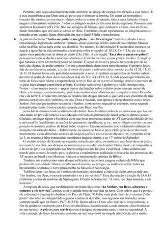 Portanto, não havia absolutamente nada incorreto no desejo de avançar em direção a esse futuro. É
a essa incumbência que Deus dera ao povo que o inimigo se reporta. Do cume da montanha o
tentador lhe mostra, em um único relance, todos os reinos do mundo, toda a terra habitada. Foram
magia e ofuscamento satânicos. Todos os milagres satânicos têm uma faceta enganosa. Possuem uma
aparência fascinante (2Ts 2.9). Não são milagres de bênção, que conduzem a Deus, mas artifícios,
ilusão fantástica, que desviam as almas de Deus. Estaríamos muito equivocados se imaginássemos o
tentador como aquela figura distorcida em que a Idade Média o transformou.
6 A palavra do diabo “Todo esse poder e sua glória… me foi entregue” contém a alusão a uma
reivindicação legítima de senhorio. Portanto, como podemos inferir, antes de sua rebelião Satanás
tinha recebido nossa terra como seu domínio. No entanto, foi destronado! E diante dele encontra-se
aquele a quem havia sido prometida a soberania sobre o mundo (cf. Sl 2.8; Dn 7.13s; etc.) e que
agora viera para destruir as obras do diabo (1Jo 3.8b). A afirmação “Eu a dou a quem eu quiser”,
pela qual o diabo se declara soberano absoluto e irrestrito da terra, é uma grande mentira. É inegável
que Satanás exerce um terrível poder no mundo. É capaz de elevar a pessoa favorecida por ele ao
mais alto degrau do poder terreno. É o que a experiência demonstra repetidamente. O próprio Jesus
fala do archon deste mundo, i. é, do detentor de poder e soberano deste mundo, em Jo 12.31; 14.30;
16.11. O Senhor levou este potentado sumamente a sério. E também os apóstolos do Senhor sabem
do terrível poder do deus deste éon [desta era] em 2Co 4.4 e Ef 6.12. E toda pessoa que trabalha no
reino de Deus pode relatar a respeito desse terrível fato de ter o terrível inimigo dentro e em redor de
si, pela mais amarga experiência própria. O cristão sabe como é poderoso o velho inimigo mau.
Porém – e novamente porém – apesar dessas declarações sobre o diabo como inimigo mortal de
Deus, a fé sempre, constantemente, pode testemunhar maravilhosamente o singular e único Deus do
céu e da terra! O cristão tem certeza do bendito fato de que em tudo o que vem a seu encontro ele não
precisa contar com dois senhores, ou seja, Deus e Satanás, mas apenas e integralmente com o único
Senhor. Foi isso que também sustentou o Senhor, como nosso inigualável exemplo, nessa segunda
tentação pelo diabo. Contou exclusivamente com Deus, seu Pai.
Jesus havia desmascarado a artimanha do diabo. Jesus também conhecia as promessas que haviam
sido dadas ao povo de Israel e a seu Messias em vista da primazia de Israel sobre os demais povos.
Contudo, em lugar algum a Escritura dizia que essas promessas dadas no AT acerca da eleição divina
e universal de Israel dentre as nações forçosamente significaria, p. ex., um privilégio exterior ou uma
posição de domínio político de Israel sobre os povos. Era precisamente esse o elemento satânico na
intenção tentadora do diabo. – Infelizmente, na época de Jesus o povo eleito já havia se devotado
inteiramente a essa dimensão satânica da imagem política universal do Messias (cf. o exposto sobre
Lc 3, no tocante à falsa expectativa messiânica daquele tempo, e ao 17º salmo de Salomão).
O assédio sedutor de Satanás na segunda tentação, portanto, consistia em que Jesus deveria ceder,
no curso de sua obra, aos desejos messiânicos terrenos do Israel carnal. Desse modo ele conquistaria
o favor do povo e a cooperação dos líderes religiosos (os fariseus e escribas). Então colheria um
triunfo após o outro, levando, pois, à gloriosa e esplendorosa realização e execução das promessas do
AT acerca de Israel e seu Messias. Essa era a interpretação satânica da Bíblia.
Também nós conhecemos mais do que suficiente a recorrente exegese satânica da Bíblia que
perdura até a atualidade. Basta recordar os entusiastas, os hereges, as maléficas seitas, todos os
movimentos ocultistas, o livre-pensamento na filosofia e na teologia.
Também desta vez Jesus sai vitorioso da tentação, rejeitando a oferta do diabo com as palavras:
“Ao Senhor, teu Deus, venerarás prostrado e só a ele servirás!” Essa declaração é citação de Dt 6.13
conforme o texto alexandrino da Septuaginta. O texto hebraico diz: “A Javé, teu Deus temerás, a ele
honrarás.”
A resposta de Jesus, que também pode ser traduzida como “Ao Senhor, teu Deus, adorarás e
somente a ele servirás‖, passou a ser o grande lema de sua vida na terra. Com tudo o que é e possui,
ele coloca-se à disposição obediente do Pai e de Deus. “O Filho nada pode fazer de si mesmo (“não
poder” não deve ser interpretado segundo a natureza do Filho, mas segundo sua vontade), senão
somente aquilo que vir fazer o Pai” (Jo 5.19). Quem adora a Deus abre mão de si integralmente, a
fim de perder-se totalmente para Deus em obediência incondicional a cada instante, dissolvendo-se
no seu serviço. A palavra para servir (latréuo) designa, no presente caso, o serviço sacerdotal. A
vida e atuação de Jesus foram um constante serviço sacerdotal na singela obediência, até a morte,
 