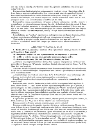 sim, até a morte na cruz (Fp 2.8). “Embora sendo Filho, aprendeu a obediência pelas coisas que
sofreu” (Hb 5.8).
Esse aspecto de obediência absoluta também deve ser conferido à nossa vida por intermédio de
Jesus. Deve ser sustentado pela adoração a Deus e devoção a ele no serviço sacerdotal (latréuo). –
Essa trajetória de obediência, no entanto, representa uma trajetória de sacrifício radical. Cabe
render-se constantemente, com todos os desejos vãos, teimosos e arbitrários, sobre o altar de Deus,
entregando assim a vida como oferenda a nosso Deus (cf. Rm 12.1).
Esse sacrifício em que constantemente entregamos ao Senhor a nós mesmos e a vida – inclusive e
principalmente em todos os instantes críticos do dia-a-dia – é obediência diante da vontade de Deus.
Ele é, como Paulo ainda acrescenta, “o culto a Deus condizente com a palavra”. É importante que
aqui se use para “culto a Deus” a mesma palavra grega (na forma de substantivo) que Jesus emprega
na frase “E somente a ele servirás (a saber, latreia)”, ou seja, o serviço sacerdotal em devotada
obediência.
Essa obediência que “sacrifica”, e por meio da qual se processa a santificação do cristão, só tem
um único comportamento: obediência integral, pura, pontual, conscienciosa e alegre!
Sintetizando: na segunda tentação, Jesus deveria simbolizar e incorporar vitoriosamente a
obediência incondicional, não-dividida e alegre, que constitui o outro lado tão importante da
autêntica fé.
A TERCEIRA TENTAÇÃO – LC 4.9-12
9 – Então, o levou a Jerusalém, e o colocou sobre o pináculo do templo, e disse: Se és o Filho
de Deus, atira-te daqui abaixo!
10 – Porque está escrito: Aos seus anjos ordenará a teu respeito que te guardem;
11 – e: Eles te susterão nas suas mãos, para não tropeçares nalguma pedra!
12 – Respondeu-lhe Jesus: Dito está: Não tentarás o Senhor, teu Deus!
A vitória de Jesus na primeira tentação deixou claro o que está em jogo no uso correto dos dons
concedidos por Deus e que “fé” genuína é confiança ilimitada e incondicional em Deus, o Pai. O Pai
há de fazer tudo bem feito!
A segunda tentação mostrou Jesus como aquele que demonstrou a obediência integral e alegre da
fé, que não faz concessões nem para a esquerda nem para a direita, e que tampouco se inclina diante
do eu ou diante do mundo.
A terceira tentação nos revela um terceiro lado da “fé de Jesus Cristo”, sendo também aqui a fé
vista como genitivo subjetivo, i. é, como traço essencial da pessoa de Jesus.
Essa última tentação no deserto constitui um estímulo para a exacerbação ou agudização da
essência da fé.
Por se tratar, nessa tentação, da exacerbação da fé, o diabo recorre pessoalmente à palavra de
Deus, citando o Sl 91.11s. “Está escrito: Aos seus anjos ordenará por tua causa que te guardem, e
eles te carregarão nas mãos, para não tropeçares nalguma pedra.” O diabo havia notado que Jesus
desembainhara duas vezes uma palavra da Escritura como espada do Espírito. Então o diabo tenta
também utilizar a mesma arma. Sua argüição tem como base uma conclusão a fortiori (rumo ao
elemento mais forte): “Se Deus é capaz de proteger dessa maneira o justo comum, quanto mais ele o
fará contigo, que és seu Filho!”
É significativo que Satanás, nesta terceira tentação, cite uma grande palavra de fé da Escritura, do
Sl 91, o salmo de fé do AT, a fim de desviar o Senhor (leia esse salmo de fé).
Em que consiste o elemento tentador, o satânico, nessa terceira tentação?
Em nossa opinião trata-se do seguinte: Jesus deve declarar-se publicamente como Messias, i. é,
como Redentor do povo. Nessa notória proclamação, que ainda por cima aconteceria diante do santo
templo em Jerusalém, Jesus deve agir com fé audaciosa. – Isso parece ser autenticamente bíblico e de
acordo com a fé. Contudo, há um calcanhar de Aquiles em tudo isto: em um ato de fé tão arbitrário, a
majestade e santidade de Deus não seriam honradas e respeitadas, mas desafiadas e coagidas. O
relacionamento entre o Pai celeste e o Filho em peregrinação sobre a terra seria totalmente invertido.
O Filho se tornaria Senhor, e o Pai seria degradado a servo! – Algo inconcebível! Na verdade era
esse o pecado do próprio diabo, que queria apoderar-se como um ladrão da igualdade com Deus, que
ele não possuía (bem ao contrário de Jesus, que desde a eternidade era essencialmente igual a Deus).
– Ele pretendia seduzir Jesus para esse tipo de causa satânica.
 