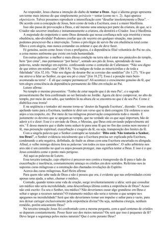 Ao responder, Jesus chama a intenção do diabo de tentar a Deus. Aqui o idioma grego apresenta
um termo mais intenso do que simplesmente peirázein = tentar (como no v. 2). Aqui aparece
ekpeirázein. Talvez possamos reproduzir a intensificação com “desafiar insolentemente a Deus”. –
De acordo com a concepção de Jesus, bem como de toda a Escritura, essa é a maior blasfêmia.
Isso não passa de provocação a Deus, e até mesmo uma ameaça por parte da criatura, de que, se o
Criador não socorrer imediata e instantaneamente a criatura, ela demitirá o Criador. Isso é blasfêmia.
A majestade do onipotente e santo Deus demanda que nossa confiança nele seja irrestrita e nossa
obediência, não-dividida! Podemos confiar que ele socorre em qualquer situação, mas jamais
podemos prescrever-lhe a intervenção. Temos o privilégio de servir-lhe em obediência total como
filhos e com alegria, mas nunca comandar ou ordenar o que ele deve fazer.
Fé genuína, assim como Jesus viveu e prefigurou, é a dependência filial voluntária do Pai no céu,
a coisa menos autônoma que existe em toda humanidade.
Em outras palavras: a melhor e mais ditosa condição na terra não é estar nos pináculos do templo,
bem “por cima”, mas permanecer “por baixo”, sentado aos pés de Jesus, aprendendo de suas
palavras, sendo mendigo em espírito, confessando como o centurião de Cafarnaum: “Não sou digno
de que entres em minha casa” (Mt 8.8). “Sou indigno de todas as misericórdias e de toda a
fidelidade” (Gn 32.10). “Não sou digno de desatar-lhe as correias das sandálias” (Jo 1.27). “Eis que
me atrevo a falar ao Senhor, eu que sou pó e cinza” [Gn 18.27]. Essa é a posição mais bem-
aventurada na terra! – É ali que cumpre permanecer! Ali acontece o crescimento genuíno da fé, que
tem alegre consciência da dependência permanente do filho em relação ao Pai.
Lutero afirma:
No templo o menino pressentira: „Tenho de estar naquilo que é de meu Pai‟, e o sagrado
pressentimento lhe fora confirmado ao ser batizado no Jordão. Agora ele deve comprovar, no alto do
templo, por meio de um salto, que também lá na altura ele se encontra no que é de seu Pai. Como é
diabólica essa ironia!
E na seqüência o tentador até mesmo torna-se „doutor da Sagrada Escritura‟, dizendo: „Como estás
apelando tanto para a Escritura, também te direi um verso que te dará coragem: Ele ordenou a seus
anjos a teu respeito, etc. Por meio de tua milagrosa preservação conquistarás todo o mundo. E
justamente os devotos que se apegam ao templo, que na verdade são os que aqui importam, hão de
aderir a ti e dizer: Esse é o enviado de Deus, o Messias, que Deus está enviando palpavelmente até
nós.‟ É dessa maneira que o diabo tenta seduzi-lo para uma fé que no fim das contas nem mesmo é
fé, mas presunção espiritual, exacerbação e exagero da fé, ou seja, transposição dos limites da fé.
Com a singela palavra que o Senhor contrapõe ao tentador: „Dito está: Não tentarás o Senhor,
teu Deus!’, o Senhor evidencia inicialmente que a Escritura precisa ser explicada pela Escritura,
condenando a arte negativa, definhada, de iludir as almas com uma Escritura encurtada ou alongada.
Afinal, o velho inimigo deixou fora as palavras „em todos os teus caminhos‟. O salto arbitrário nos
ares não é um caminho no qual os anjos possam proteger, mas significa tentar a Deus. E isso é o que
Jesus considera como o ponto mais perigoso.
Até aqui as palavras de Lutero.
Essa terceira tentação, cujo objetivo é precaver-nos contra a transgressão da fé para o lado da
exacerbação e insolência, constantemente ameaça os cristãos em dois sentidos. Referimo-nos às
supostas curas milagrosas e a ostentação das chamadas revelações do Espírito.
Acerca das curas milagrosas, Karl Heim afirma:
Para quem não sabe nada de Deus e não é pessoa que ora, é evidente que nas enfermidades existe
apenas uma ajuda, a saber, chamar o médico.
Contudo, quando temos uma vida de oração, surge involuntariamente a idéia: será que consultar
um médico não seria incredulidade, uma desconfiança última contra a onipotência de Deus? Acaso
não está escrito: Eu sou o Senhor, teu médico? Não deveríamos ousar algo grandioso em Deus e
soltar o apego a recursos naturais? O tratamento médico não seria o terreno a que sempre nos
apegamos na incredulidade? Será que não deveríamos tomar um impulso e saltar para o vazio, para
nos deixar carregar exclusivamente pela onipotência divina? Ou seja, nenhuma cirurgia, nenhum
remédio, porém unicamente Deus?
Na terceira tentação Jesus foi confrontado com a mesma pergunta, com a qual centenas de cristãos
se deparam constantemente. Posso fazer uso dos meios naturais? Ou será que isso é pequenez da fé?
Devo largar a segurança pelos meios naturais? Que é certo perante Deus?
 