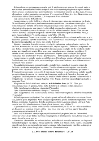 Existem horas em que podemos renunciar pela fé a todos os meios naturais, deixar cair todas as
boas escoras, pisar em chão vitorioso e esperar cura exclusivamente pelo poder milagroso de Deus.
Muitos cristãos constantemente o experimentaram e experimentam também nos dias atuais. Contudo
não podemos produzir pessoalmente essa hora. É prerrogativa de Deus fazer isso. Do contrário nos
afastamos da relação filial com Deus. A fé sempre tem de ser obediente.
Até aqui as palavras de Karl Heim.
Acrescentamos: o poder de Deus revela-se de três maneiras, a saber, da maneira que ele deseja.
Ele manifesta-se pela intervenção direta em nosso corpo enfermo, concedendo restauração e cura de
forma milagrosa e perfeita. Ele elimina uma grave doença como o câncer, ou uma demorada
tuberculose pulmonar, ou uma incurável enfermidade estomacal ou intestinal, etc. Em outras
ocasiões, Deus ajuda por meio da cirurgia e do auxílio médico, curando a doença. Uma terceira
situação é quando Deus ajuda a suportar a enfermidade. Recordamos particularmente a Paulo, a
quem Deus manda dizer: “A minha graça de basta” (2Co 12.8-10).
A forma com que Deus socorre em cada caso, se pela eliminação repentina do sofrimento, se pelo
médico ou ajudando a suportar o sofrimento – isso é determinado unicamente por ele! Qualquer uma
das três formas redundará em bênção para o filho de Deus!
Quanto à ostentação de conhecimentos e revelações mais novas, mais profundas e maiores da
Escritura, Krummacher, ao tratar a terceira tentação, expõe o seguinte: “ disfarçado na figura de um
anjo da luz, o tentador tenta seduzi-lo para fora da sua pequena condição. Ele lhe conduz à cidade
santa e aos pináculos do templo. Ele o leva a uma especulação sobre mistérios insondáveis. O
tentador avança e lhe ensina a considerar pensamentos próprios como revelações do Espírito,
valorizando mais a luz interior do que a palavra escrita. – Então cumpre gritar: “Está escrito!”
Acrescentamos: o tentador analisa seu público-alvo. Ele sabe que amamos a Escritura e estamos
familiarizados com a Bíblia; então o tentador chega a nós com a Escritura, e seus lábios tentadores
exclamam: “Está escrito!”
Conseqüentemente, nesta terceira tentação o tentador tem a ousadia de colocar a palavra da
Escritura a serviço de seus próprios interesses. Também nós estamos entregues a essa tentação
quando, como “eruditos da Escritura”, construímos o nosso sistema de pensamento que depois é
divinamente sacramentado com auxílio de palavras da Escritura. Já sucumbimos ao tentador quando
queremos dispor da palavra. No entanto, não é assim que a palavra de Deus deve dispor de nós?
Coagimos a Escritura para que sirva a nós, ao invés de sermos servos da palavra. Foram trocadas as
competências, e o tentador consegue chegar ao ponto de que a Escritura seja usada para esfacelar a
palavra de Deus!
Chegamos ao final da história da tentação. A fé do Senhor Jesus (cf. Gl 2.20) e, por
conseqüência, toda a fé genuína, vista a partir da história da tentação, contém três coisas:
1) Fé é confiança incondicional e irrestrita (1a
tentação)
2) Fé é obediência incondicional e integral (2a
tentação)
3) Fé é dependência filial incondicional e humilde e não uma transgressão arbitrária dessa atitude
(3a
tentação).
O Senhor permaneceu vitorioso! Essa primeira grande vitória oficial decidiu todo o curso de sua
vida, como a queda do primeiro Adão foi decisiva para todo o gênero humano! Essa primeira vitória
de Jesus constituiu o fundamento de todas as vitórias posteriores, como a primeira vitória de Adão
também teria sido o fundamento da vida do gênero humano como tal (Rm 5).
A primeira vitória do Senhor conduziu-o de vitória em vitória, de luz em luz – não no sentido de
um descanso nos louros da primeira vitória – mas no de criar uma raiz viva, a partir da qual se
processou um crescimento de fé em fé.
Jesus saiu da escola da tentação e provação com um sólido programa para seu “ministério e
serviço do Cristo”. E ele de fato executou esse programa do Cristo passo a passo, hora a hora, até sua
morte, sim, até a morte na cruz.
Abençoado e fortalecido, por meio do batismo no Jordão e da provação no deserto, ele dirige-se à
humanidade que por ele espera, a fim de redimi-la e libertá-la de pecado, morte e diabo, concedendo
e devolvendo-lhe o que outrora lhe pertencera, mas que ela havia esbanjado e perdido ao desviar-se
de Deus – a saber, perdão dos pecados, vida eterna e bem-aventurança.
2. A frase final da história da tentação – Lc 4.13
 