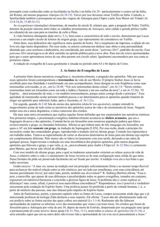 pressupõe como conhecidas todas as localidades na Sicília e na Itália (At 28 - particularmente o centro-sul da Itália,
até Roma), até mesmo pequenos vilarejos (At 28.15). Talvez por isso devamos situar Teófilo na Itália. Contudo, a
familiaridade também é pressuposta no caso das viagens de Antioquia para Chipre e pela Ásia Menor até Trôade (At
13.4-14,26; 15.40-16.11).
As recognitiones (atestações) clementinas, de meados do século II, relatam que, após a pregação de Pedro, Teófilo,
detentor da posição máxima entre todos os cidadãos proeminentes de Antioquia, teria cedido o grande pórtico (salão
ou colunata) de sua casa para as reuniões de culto a Deus.
A visão histórica abrangente dada em Lc 3.1s, bem como a característica de todo o escrito, demonstram que Lucas
escreveu a um amplo círculo de leitores de origem grega, cujo representante ele considerava ser Teófilo.
Além disto, essa dedicatória não significava mera questão de honra. Até o surgimento da imprensa, a edição de um
livro era algo muito dispendioso. Por essa razão, os autores costumavam dedicar suas obras a uma personalidade
abastada que, caso aceitasse a dedicatória, era considerada, por assim dizer, “patronus libri”, padrinho do escrito. Esse
patronus libri encarregava-se de abrir caminho na opinião pública para a nova obra. Para isto ele criava oportunidades
para que o autor apresentasse textos de sua obra perante um círculo seleto. Igualmente encomendava por sua conta as
primeiras cópias.
A redação do evangelho de Lucas geralmente é situada no período entre 63 e 66 depois de Cristo.
3. As fontes do Evangelho de Lucas
A primeira fonte dessas narrativas evangélicas é, incontestavelmente, a pregação dos apóstolos. Não por acaso
esses apóstolos foram contemporâneos e testemunhas da vida de seu Mestre. O próprio Senhor Jesus os havia
escolhido para essa finalidade e transformado em seus acompanhantes. Jesus designa-os com freqüência como suas
testemunhas convocadas, p. ex., em Lc 24.48: “Vós sois testemunhas destas coisas”, em At 1.8: “Sereis minhas
testemunhas tanto em Jerusalém como em toda a Judéia e Samaria e até aos confins da terra”, e em Jo 15.26s: “O
Espírito… dará testemunho de mim, e vós também testemunhareis, porque estais comigo desde o princípio.” Essa
qualidade de testemunha ocular portanto também passou a ser determinante para os apóstolos quando trataram de
eleger um apóstolo para substituir Judas, após a Ascensão; cf. At 1.21s.
Em seguida, quando At 2.42 fala do ensino dos apóstolos (didaché ton apostolon), cumpre entendê-lo
inegavelmente acima de tudo como as narrativas dos apóstolos acerca da vida e do ensinamento de Jesus. Naquele
tempo essa era a única dogmática, o único catecismo dos cristãos.
Há mais uma outra circunstância que explica aquelas forma definidas que nos surpreendem nas narrativas sinóticas.
Nos primeiros tempos, a proclamação evangélica indubitavelmente acontecia no dialeto aramaico, que era a
linguagem do povo e dos apóstolos. Contudo havia em Jerusalém uma numerosa população judaica que falava
exclusivamente o grego, os chamados helenistas. Afirma-se que tinham mais de três sinagogas em Jerusalém, nas
quais o AT era lido somente em grego, na tradução da Septuaginta [LXX]. Por essa razão, desde o princípio foi
necessário cuidar das comunidades gregas, reproduzindo a tradição oral no idioma grego. Contudo isso representava
um trabalho árduo. Tratava-se especialmente de verter os discursos doutrinários de Jesus para um idioma cujo espírito
era completamente diferente. Pelo menos não se lidava levianamente com essa tarefa, deixando-a nas mãos de
qualquer pessoa. Supervisionar a tradução era uma incumbência dos próprios apóstolos, pelo menos daqueles
apóstolos que falavam o grego, o que valia, p. ex., provavelmente para André e Filipe (cf. Jo 12.20ss.) e certamente
para Mateus, que havia sido oficial de alfândega.
Com esse modelo do idioma grego, para o qual os tradutores autorizados verteram os relatos acerca da vida de
Jesus, o relatório sobre a vida e o ensinamento de Jesus revestiu-se de uma configuração mais sólida do que antes.
Nesse formato ele pôde ser preservado facilmente até ser fixado por escrito. A tradição viva era a rica fonte a que
todos recorriam.
Godet escreve: “A meu ver, temos na tradição oral um princípio suficientemente firme e ao mesmo tempo flexível
para esclarecer tão notável relação entre os três sinóticos: por um lado sua semelhança, com uma coincidência até
mesmo parcialmente literal, por outro lado, porém, também sua diversidade!” R. Seeberg (Berlim) afirma: “Essa é,
pois, a maravilha: que apesar de suas diferenças e peculiaridades todos os quatro evangelhos, tomados em conjunto,
expuseram em admirável harmonia e concórdia a gloriosa figura de Jesus. O problema não é: como explicar as
diferenças? mas: como, afinal, é possível essa maravilhosa concordância?” Respondemos: isso é possível e verdadeiro
unicamente pela condução do Espírito Santo. Uma profecia jamais foi proferida a partir da vontade humana, i. é., a
partir do intelecto das pessoas, mas elas falaram pelo impulso do Espírito Santo.
Antes de finalizarmos, porém, o presente capítulo sobre as fontes de Lucas, cumpre acrescentar ainda algo que o já
mencionado professor de teologia Zahn declarou a esse respeito. Ele afirma: “Lucas não diz absolutamente nada em
seu prefácio sobre as fontes escritas das quais colheu seu material (Lc 1.1-4). Realmente não lhe faltaram
oportunidades de explorar os informes orais das testemunhas que viram e ouviram Jesus. Os cristãos que foram de
Jerusalém para a Antioquia por volta do ano 34, depois da morte de Estêvão, despertando por sua pregação uma igreja
e permanecendo ali como mestres dessa igreja (At 11.19ss; 13.1), eram todos ex-alunos de apóstolos (At 21.16), e
seria estranho supor que um ou outro deles não tivesse tido a oportunidade de ver e/ou ouvir pessoalmente a Jesus.”
 