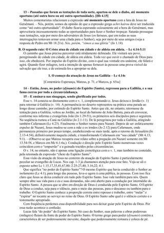 13 – Passadas que foram as tentações de toda sorte, apartou-se dele o diabo, até momento
oportuno (até outra hora ou até outra oportunidade). [Hb 4.15]
Muitos comentaristas relacionam a expressão até momento oportuno com a luta de Jesus no
Getsêmani. – Nós, porém, somos da opinião de que a expressão grega achri kairou deve ser traduzida
como “até outra oportunidade”. O diabo ficaria esperando ociosamente até a hora do Getsêmani, mas
aproveitaria incessantemente todas as oportunidades para fazer o Senhor tropeçar. Satanás prossegue
suas tentações, seja por meio dos adversários de Jesus (os fariseus, que em todas as suas
interrogações tentavam armar uma cilada para o Senhor), seja por meio de seus amigos (veja a
resposta de Pedro em Mt 18.21s). Nós, porém, “vimos a sua glória” (Jo 1.14).
B. O segundo raio: O Cristo atua de cidade em cidade e de aldeia em aldeia. – Lc 4.14-5.11
O caminho que Jesus precisa percorrer está nitidamente delineado. Ele visitará seu povo,
peregrinando de cidade em cidade, de aldeia em aldeia. Toda vez que ouvir o chamado de Deus para
isso, ele obedecerá. Por impulso do Espírito divino, com o qual sua vontade era unânime, ele falará e
agirá. Quando fizer milagres, terá a intenção de apenas fornecer às pessoas uma prova visível da
salvação que ele traz, e de estimulá-los a apropriar-se dela.
1. O começo da atuação de Jesus na Galiléia – Lc 4.14s
[Comentário Esperança, Mateus, p. 71, e Marcos, p. 65ss]
14 – Então, Jesus, no poder (dýnamis) do Espírito (Santo), regressou para a Galiléia, e a sua
fama correu por toda a circunvizinhança.
15 – E ensinava nas sinagogas, sendo glorificado por todos.
Esse v. 14 conecta-se diretamente com o v. 1, complementando-o. Jesus deixou o Jordão (v. 1)
para retornar à Galiléia (v. 14). A permanência no deserto representou na prática uma parada ao
longo desse caminho, por estímulo do Espírito Santo. Antes que ele, no entanto, retornasse da
tentação para a Galiléia, voltou ao Jordão, ao local do batismo de João Batista, para ali convocar,
conforme nos informa o evangelista João (Jo 1.29-51), os primeiros seis discípulos para o seguirem.
Na seqüência rumou a Caná na Galiléia (Jo 2.1-11). De lá peregrinou por toda a Galiléia, atingindo
também Cafarnaum (Lc 4.23). Finalmente o Senhor rumou para Nazaré. Depois de ser enfaticamente
expulso de Nazaré, Jesus mudou-se com a mãe e os irmãos (Jo 2.12) para Cafarnaum, onde
permaneceu primeiro por pouco tempo, estabelecendo-se mais tarde, após o retorno de Jerusalém (Jo
2.13-4.54), definitivamente naquela cidade, e transformando Cafarnaum em “sua cidade” (Mt 4.13;
9.1). – (Observe-se que Mateus recupera esse relato sobre a pregação em Nazaré somente em Mt
13.54-58, e Marcos em Mc 6.1-6a,). Condução e direção pelo Espírito Santo numerosas vezes
coincidem com o “empurrão” e a guinada trazidos pelas circunstâncias.
O v. 14, no entanto, não é apenas uma ligação cronológica com o v. 1, mas também no conteúdo,
pela retomada da expressão “cheio do Espírito Santo”.
Essa visão da atuação de Jesus no contexto da atuação do Espírito Santo é particularmente
peculiar ao evangelho de Lucas. Nos cap. 1-3 já chamamos atenção para esse fato. Veja-se ali o
exposto sobre Lc 1.15,17,35,41,67,80; 2.25-27,40; 3.16,22; 4.1.
Que significa “no poder do Espírito Santo”? O mesmo Espírito que havia conduzido o Senhor ao
isolamento (Lc 4.1), para longe das pessoas, leva-o agora à cena pública, às pessoas. Com isso fica
claro que Jesus se deixa conduzir em tudo pelo Espírito Santo. Isso vale também para nós. Quem
sempre abre sua vida para o eu e suas demandas, não está aberto para a condução por intermédio do
Espírito Santo. A pessoa que se abre em direção de Deus é conduzida pelo Espírito Santo. O Espírito
de Deus a conduz, seja para o silêncio, para o meio das pessoas, para o descanso ou também para o
trabalho. O Espírito Santo conhece a proporção correta entre repouso e trabalho, entre “inalar” e
“expirar” no tocante ao serviço no reino de Deus. O Espírito Santo sabe qual é o silêncio correto e o
testemunho apropriado.
Com freqüência perdemos essa disponibilidade para nos deixar guiar pelo Espírito de Deus. Por
essa razão acontece a confusão.
Lucas fala “do poder” do Espírito Santo. No caso do Senhor, suas palavras e obras poderosas
(milagres) fluíam da fonte de poder do Espírito Santo. O termo grego para poder (dýnamis) contém a
característica de ser poderosamente movente, daquilo que poderosamente restaura e coloca de pé.
 
