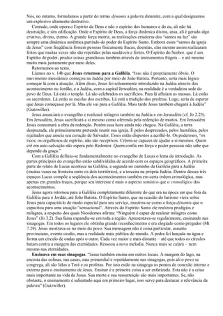 Nós, no entanto, formulamos a partir do termo dýnamis a palavra dinamite, com a qual designamos
um explosivo altamente destrutivo.
Contudo, onde opera o Espírito de Deus e não o espírito dos humanos e do eu, ali não há
destruição, e sim edificação. Onde o Espírito de Deus, a força dinâmica divina, atua, ali é gerado algo
criativo, divino, eterno. A grande força motriz, as realizações criadoras dos “santos na luz” são
sempre uma dinâmica autêntica partindo do poder do Espírito Santo. Embora esses “santos da igreja
de Jesus” com freqüência fossem pessoas fisicamente fracas, doentias, elas mesmo assim realizaram
feitos que muitas vezes não são repetidas pelas saudáveis e fortes. O Espírito do Senhor, que é um
Espírito de poder, produz coisas grandiosas também através de instrumentos frágeis – e até mesmo
muito mais justamente por meio deles.
Retornemos ao texto.
Líamos no v. 14b que Jesus retornou para a Galiléia. “Isso não é propriamente óbvio. O
movimento messiânico começou na Judéia por meio de João Batista. Portanto, seria mais lógico
começar lá com a atuação. Além disso, Jesus foi solenemente introduzido na Judéia através dos
acontecimento no Jordão, e a Judéia, com a capital Jerusalém, na realidade é a verdadeira sede do
povo de Deus. Lá está o templo. Lá são celebrados os sacrifícios. Para lá afluíam as massas. Lá estão
os sacerdotes. Lá estão as escolas dos escribas. Lá está a tradição dos profetas. Logo, seria de esperar
que Jesus começasse por lá. Mas ele vai para a Galiléia. Mais tarde Jesus também chegará à Judéia”
(Gutzwiller).
Jesus anunciará o evangelho e realizará milagres também na Judéia e em Jerusalém (cf. Jo 2.23).
Em Jerusalém, Jesus sacrificará a si mesmo como oferenda pela redenção de muitos. Em Jerusalém
Jesus consumará a obra da redenção. Porém essa hora ainda não chegou. Na Galiléia, a terra
desprezada, ele primeiramente pretende reunir sua igreja. É pelos desprezados, pelos humildes, pelos
rejeitados que anseia seu coração de Salvador. Esses estão dispostos a acolhê-lo. Os poderosos, “os
ricos, os orgulhosos de espírito, não são receptivos. Crêem-se capazes de ajudar a si mesmos. Quem
crê em auto-salvação não espera pelo Redentor. Quem confia em força e poder pessoais não sabe que
depende da graça.”
Com a Galiléia definiu-se fundamentalmente no evangelho de Lucas o lema da introdução. As
partes principais do evangelho estão subdivididas de acordo com os espaços geográficos. A primeira
parte do relato de Lucas acontece na Galiléia, a segunda no caminho da Galiléia para a Judéia
(muitas vezes na fronteira entre os dois territórios), e a terceira na própria Judéia. Dentro desses três
espaços Lucas compõe a seqüência dos acontecimentos também em certa ordem cronológica, mas
apenas em grandes traços, porque seu interesse é mais o aspecto temático que o cronológico dos
acontecimentos.
Jesus agora retornou para a Galiléia completamente diferente do que era na época em que fora da
Galiléia para o Jordão, até João Batista. O Espírito Santo, que na ocasião do batismo viera sobre
Jesus para capacitá-lo de modo especial para seu serviço, mostrou-se como a força-dýnamis que o
capacitou para uma atuação “sensacional”. Através do Espírito Santo ele realizou prodígios e
milagres, a respeito dos quais Nicodemos afirma: “Ninguém é capaz de realizar milagres como
Jesus” (Jo 3.2). Sua fama expandiu-se em toda a região. Apresentava-se regularmente, ensinando nas
sinagogas. Em todos os lugares ele obtinha grande reconhecimento e era elogiado como pregador (Mt
7.29). Jesus mostrava-se no meio do povo. Sua mensagem não é coisa particular, assunto
provinciano, evento oculto, mas a realidade mais pública do mundo. A pedra foi lançada na água e
forma um círculo de ondas após o outro. Cada vez maior e mais distante – até que todos os círculos
batam contra a margem das eternidades. Ressoou a nova melodia. Nunca mais se calará – nem
mesmo nas eternidades.
Ensinava em suas sinagogas. “Jesus também ensina em outros locais. À margem do lago, na
encosta das colinas, nas casas, mas primordial e repetidamente nas sinagogas, pois ali o povo se
congrega, ali são lidos a Torá e os profetas. Por isso estão na sinagoga os pontos de conexão interno e
externo para o ensinamento de Jesus. Ensinar é a primeira coisa a ser enfatizada. Esta não é a coisa
mais importante na vida de Jesus. Sua morte e sua ressurreição são mais importantes. Se, não
obstante, o ensinamento é salientado aqui em primeiro lugar, isso serve para destacar a relevância da
palavra” (Gutzwiller).
 