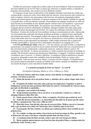 Também nós precisamos sempre dar ouvidos à palavra de nosso Redentor. Palavras humanas não
deveriam impedir-nos de ouvi-lo! Não é a ciência que soluciona os enigmas últimos e responde às
perguntas mais profundas, mas a palavra de nosso Redentor somente.
As sinagogas em que Jesus se apresentava como pregador itinerante eram locais de reunião que
existiam desde o retorno do exílio, talvez desde antes do cativeiro. Esses locais de culto existiam em
todos os lugares, inclusive em outros países onde houvesse uma pequena congregação judaica
(mesmo que fossem apenas 10 famílias). As pessoas reuniam-se ali no sábado e também na segunda
e na quinta-feira, os dias de tribunal e mercado. Os presidentes da sinagoga assentavam-se sobre um
local elevado na extremidade da sala. Quando alguém solicitava fazer uso da palavra, o que era um
direito de cada homem israelita adulto, ele expressava essa intenção colocando-se em pé. Nas
sinagogas não havia leitores oficialmente incumbidos. Qualquer membro masculino capaz podia
participar da leitura das passagens da Escritura. No começo da celebração eram lidos trechos do
Pentateuco. A leitura dos trechos de livros proféticos formava o encerramento do culto. Ainda podia
ser acrescentada uma explicação das leituras proféticas proferidas, se alguém tivesse manifestado
esta intenção previamente. Essa pregação também não seguia uma formalidade oficial. Aquilo que
Lucas relata sobre Jesus era o uso geral: ele colocou-se em pé para ler o texto profético, mas depois
da leitura sentou-se para apresentar sua mensagem. Ainda cumpre mencionar que se gostava de
conceder oportunidade a “pessoas de fora” para proferir uma palavra na sinagoga (At 13.15).
[15b] Era glorificado por todos, lemos no v. 15b. Sua estatura, seu modo de falar e comportar-se,
sua presença e sua atuação revestem-se de um caráter irresistível. Quem não ouve com preconceito e
não está interiormente condicionado e endurecido contra ele, acaba por admirar e amá-lo. Ele
constrange a uma decisão. As massas movimentam-se. Todos assumem uma posição de aceitação ou
rejeição. Não há neutros, pessoas que permanecem indiferentes e à margem. A primeira reação não é
a resistência, mas o doxázein, i. é, honrar e glorificar. A resistência à Palavra manifesta-se somente
aos poucos, adensando-se para uma verdadeira frente de hostilidade. Porém no começo está a
jubilosa adesão. Tudo soa como um novo cântico, e acontece um novo impulso. Conseqüentemente,
essas poucas palavras desenham a atuação na Galiléia como ensino e atuação em amplitude, como
um suscitar da alegria e como uma obra do Espírito Santo.
2. A primeira pregação de Jesus em Nazaré – Lc 4.16-30
[Comentário Esperança, Mateus, p. 241ss, e Marcos, p. 194ss]
16 – Indo para Nazaré, onde fora criado, entrou, num sábado, na sinagoga, segundo o seu
costume, e levantou-se para ler.
17 – Então, lhe deram o livro do profeta Isaías, e, abrindo o livro, achou o lugar onde estava
escrito:
18 – O Espírito do Senhor está sobre mim, pelo que me ungiu para evangelizar os pobres
(indigentes); enviou-me para proclamar libertação aos cativos e restauração da vista aos cegos,
para pôr em liberdade os oprimidos,
19 – e apregoar o ano aceitável do Senhor.
20 – Tendo fechado (enrolado) o livro, devolveu -o ao assistente e sentou-se; e todos na
sinagoga tinham os olhos fitos nele.
21 – Então, passou Jesus a dizer-lhes: Hoje, se cumpriu a Escritura que acabais de ouvir.
22 – Todos lhe davam testemunho, e se maravilhavam das palavras de graça que lhe saíam
dos lábios, e perguntavam: Não é este o filho de José?
23 – Disse-lhes Jesus: Sem dúvida, citar-me-eis este provérbio: Médico, cura-te a ti mesmo;
tudo o que ouvimos ter-se dado em Cafarnaum, faze-o também aqui na tua terra.
24 – E prosseguiu: De fato (Amém), vos afirmo que nenhum profeta é bem recebido na sua
própria terra.
25 – Na verdade vos digo que muitas viúvas havia em Israel no tempo de Elias, quando o céu
se fechou por três anos e seis meses, reinando grande fome em toda a terra;
26 – e a nenhuma delas foi Elias enviado, senão a uma viúva de Sarepta de Sidom.
27 – Havia também muitos leprosos em Israel nos dias do profeta Eliseu, e nenhum deles foi
purificado, senão Naamã, o siro.
 