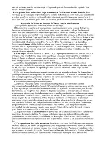 vida, de seu amor, sua fé e sua esperança. – E agora ele gostaria de anunciar-lhes a grande “boa
notícia” do reino de Deus.
21 Então, passou Jesus a dizer-lhes: Hoje, se cumpriu a Escritura que acabais de ouvir. Jesus
reconhece que a declaração do profeta Isaías “o Espírito do Senhor está sobre mim”, que inicialmente
se referia ao próprio profeta, a prefiguração determinante de sua própria pessoa e incumbência. A
obra “do Cristo”, do Messias, paira nítida em sua alma, particularmente desde os dias de seu batismo.
A pregação do Senhor na sinagoga de Nazaré contém sete elementos.
1) O Espírito do Senhor está sobre mim porque ele me ungiu.
O Redentor tem consciência de estar contínua e ininterruptamente sob o controle do Espírito
Santo, que no batismo sobreveio ao Senhor de modo ímpar, imensurável e pleno. Também aqui
vemos mais uma vez como estão imensamente próximos o Senhor e o Espírito, e como ambos
formam até mesmo uma unidade (cf. a esse respeito o que já foi dito acima, no v. 14, acerca da união
do Espírito e do Senhor). O que significa o fato de que aqui o texto fala em Espírito do Senhor, e não
de Espírito Santo? Resposta: com certeza a intenção aqui é expressar a Trindade divina. O Espírito
(Espírito Santo), o Senhor, ou seja, Deus Pai (no AT Deus Pai sempre de novo é chamado de
Senhor), depois Jesus, o Filho de Deus, sobre o qual pousa o Espírito, são três pessoas e, não
obstante, uma só! A pessoa específica de Jesus está tão cheia do Espírito e de Deus que a expressão:
“o Espírito do Senhor repousa sobre mim” constitui a unidade essencial da Trindade divina. Um
mistério digno de adoração!
Ele me ungiu. Jesus de Nazaré é “o Cristo”, i. é, o Ungido propriamente dito. Como o Cristo, i. é,
o Ungido, ele é o verdadeiro e único sumo sacerdote, o verdadeiro e único profeta, o verdadeiro e
único rei. Todos os três eram ungidos no AT para exercer sua função. De modo cabal e perfeito,
Jesus abrange todos os três ministérios em sua pessoa.
Ao contrário das concepções sobre o senhorio do Ungido, do Messias, como um domínio
universal a ser estabelecido com recursos mundanos, ele sabe e ensina, por meio da leitura do texto
do AT, que é pela palavra do Pai e pelo Espírito de Deus que Jesus deve e há de erigir a eterna
soberania de Deus.
2) Por isso, a segunda coisa que Jesus diz para caracterizar a proclamação que lhe fora confiada é
que ela precisa ser levada aos pobres, aos pedintes e mendicantes, i. é, aos que se encontram fracos e
com o coração deprimido, prostrando-se por isso em súplica perante Deus, uma boa mensagem que
alegra justamente a estes. – Por isso, lemos no v. 18:
Ele me enviou para evangelizar aos indigentes.
A expressão “indigente” refere-se aos materialmente pobres e que se tornaram também
interiormente pobres pelo Espírito Santo (cf. Comentário Esperança, Mateus, o exposto sobre Mt 5.3,
p. 76s). Aqueles que têm consciência dessa sua miséria (cf. a primeira bem-aventurança do Sermão
da Montanha) são receptivos para a boa nova da graça. “Jesus não se considera enviado aos que
acreditam que não precisam de ajuda nem de quem os auxilie, mas àqueles que sofrem com a própria
situação e com a situação do mundo, esperando por socorro. É para estes que a mensagem de Jesus é
notícia alegre”, diz um comentarista. O fato de que as ilustrações são retiradas da esfera social,
anunciando primeiro aos indigentes e desprezados na vida a salvação e alegria, não constitui apenas
uma predileção de Lucas, mas está profundamente embasado em toda a revelação de Deus com tal,
porque representava a vinda de Deus aos humanos. Não obstante Lucas não perde nenhuma
oportunidade para dar destaque especial a esse aspecto. Afinal, não há melhor forma de retratar a
graça do que pela condescendência com o que não é nada.
3) As palavras curar os quebrantados de coração (Is 61.1) faltam nos manuscritos alexandrinos
e em vários documentos da Ítala. Na verdade poderíamos supor que tenham sido inseridas aqui
posteriormente, de acordo com o texto hebraico e a Septuaginta. Não obstante, considerando que
constituem uma base quase imprescindível para as palavras de Jesus no v. 23, é recomendável mantê-
las.
4) Para proclamar libertação aos cativos. O cativeiro exterior na Babilônia, com o subseqüente
retorno à liberdade, foi apenas um pequeno sinal para esse grande acontecimento mental, a libertação
do cativeiro interior do ser humano causado pelo pecado e pelo diabo. Aqui está o verdadeiro exílio e
aqui acontece a verdadeira libertação. Cristo é o maior libertador da humanidade. Por isso a liberdade
é uma das verdades centrais, dos elementos mais essenciais da mensagem cristã. Quando não
 