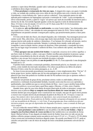 sentimos o sopro dessa liberdade, quando tudo é sufocado por legalismo, receio e temor, deformou-se
a substância dessa alegre mensagem.
5) Para proclamar a restauração da vista aos cegos. A imagem dos cegos, aos quais é restituída
a visão, na verdade não combina nem com a idéia do ano do jubileu nem com o retorno do exílio.
Literalmente, o texto hebraico diz: “para os cativos a abertura”. Essa expressão parece ter sido
aplicada pelos tradutores da Septuaginta à privação e restituição da “visão”. Lucas acompanha-os,
talvez relacionando, porém, a palavra “cegos” aos presos que saem da escuridão da masmorra para a
intensa luz do dia. Em sentido figurado igualar a noite da cegueira à noite do distanciamento de
Deus. O Cristo é a luz do mundo. Cf. Jo 8.12 e Jo 9.5; bem como Mt 5.14-16 (Comentário
Esperança, Mateus, p. 81s, e Jo 8.12).
6) As palavras: pôr em liberdade os maltratados, ou como Lutero traduz: “aos destroçados, para
que sejam livres e soltos”, são retiradas de outra passagem de Isaías (Is 58.6). Talvez tenha sido
originalmente um paralelo anotado à margem pelo copista, que posteriormente passou a fazer parte
do texto.
O Cristo está do lado dos fracos, dos desprivilegiados, dos violentados. Sua mensagem possui um
caráter social. Mas, além disso, está em jogo algo muito mais profundo. Trata-se da opressão e
ameaça interior pelo poder do satânico e demoníaco. O ser humano foi colocado sob pressão, motivo
pelo qual vive uma existência oprimida. Satanás é o príncipe deste mundo, razão pela qual o
evangelho é uma revolução interior, porque ele destrona o falso potentado, o usurpador do trono,
para em seu lugar erigir novamente o senhorio de Deus. Esse senhorio não oprime, mas liberta e
torna feliz.
7) Para apregoar um ano aceitável do Senhor. A expressão eniautous kyrío dektos significa: o
ano bem-vindo do Senhor, a saber, o ano que o Senhor escolheu para propiciar às pessoas a graça
totalmente extraordinária da obra de salvação. Ela corresponde a uma formulação hebraica que
significa o ano em que Javé executa sua resolução de graça e salvação.
Ezequiel chama o ano de jubileu de ano do perdão (Ez 46.17). Essa expressão é uma designação
baseada em Lv 25.
O profeta Isaías entendeu a restauração periódica, determinada pela lei, no chamado ano do
jubileu, como modelo da renovação messiânica. Ele coloca sua profecia nos lábios do próprio
Messias (Cristo), como faz em outras passagens, p. ex., Is 49.
Se Jesus tivesse procurado pessoalmente essa passagem, o texto simplesmente diria: “Ele leu”. O
termo grego heure, porém, implica que ele leu uma passagem que se abriu por si mesma. – É
plausível que Jesus não poderia ter recebido da mão do Pai nenhum texto que se ajustasse melhor à
situação do momento.
Anunciar um período de graça divina, proclamar anistia a todos os endividados, alforria aos
prisioneiros e restituição da propriedade herdada, trazendo assim uma boa nova aos oprimidos e
quebrantados, mas também aos que se curvam diante de Deus - isso é o que o profeta Isaías define
como a incumbência vocacional para a qual Deus ungiu o Messias, o Cristo, com o Espírito.
Quando Jesus, após ler esse texto diante da atenta observação de todos os presentes, começa seu
discurso com as palavras Hoje se cumpriu essa Escritura diante de vossos ouvidos, ele não
somente declara que essa pregação seria o essencial de sua vocação, mas que ele agora estava prestes
a exercer essa vocação através da proclamação da palavra de Deus do AT. Irrompeu o tempo da
graça. Seu anúncio não é mais profecia de algo futuro, mas caracterização da atualidade, é
cumprimento da profecia. Essas palavras do Senhor contêm o programa abrangente de sua atuação
e de sua incumbência de Messias, i. é, do Cristo. É um programa que Jesus estabeleceu não por
iniciativa própria, mas que ele depreendeu das Sagradas Escrituras, como a vontade de Deus que
viera cumprir.
Em seu conhecido manual bíblico, Dächsel chama atenção para o seguinte: as palavras de Lucas
4.19 e 21 para proclamar o ano aceitável (o ano do jubileu e da alforria) do Senhor, e hoje se
cumpriu essa Escritura diante de vossos ouvidos de fato também deve ser entendido de forma
literal. Dächsel afirma: O ano daquela atividade inicial do Senhor Jesus deve ter sido um ano de
jubileu e alforria, porque somente assim sua palavra em Lucas 4.21 (cf. o v. 19 com Lv 25.10) obtém
a base correta nas circunstâncias históricas daquele tempo. De acordo com Daniel 9.25-27, pode-se
calcular com precisão o ano do início da atuação de Jesus coincidindo justamente com um ano do
jubileu.
 
