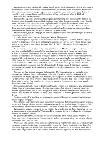 Conseqüentemente, é máxima relevância o fato de que ao iniciar sua atuação pública, a pregação e
o conteúdo do Senhor Jesus coincidissem com exatidão. No entanto, o ano aceitável do Senhor, que
Cristo realmente trouxera a seu povo, possui uma abrangência ainda muito maior que a do ano do
calendário, pois o tempo da graça de Deus perdura até hoje! Até aqui as idéias de Dächsel.
Retornamos ao texto em análise.
Sem dúvida, a descrição dramática até das ações aparentemente mais insignificantes de Jesus e a
descrição exata da atenção da comunidade originam-se do relato de uma testemunha ocular. Quando
ainda vivia em Nazaré, talvez o modesto carpinteiro tenha sido para eles um jovem amável mas
insignificante. Por isso provavelmente admiravam-se algumas vezes com o fato de que lá fora se
desse tanta importância a esse Jesus. Entrementes, porém, obtendo ele cada vez mais notoriedade,
eles desfrutavam da sua fama, da qual se julgavam “co-proprietários”.
Encontravam-se, pois, na sinagoga, aos sábados, preparados para uma sublime fruição intelectual
e decididos a admirá-lo.
A reação às palavras de Jesus na sinagoga de Nazaré foi espantosa.
A mesma impressão registrou-se nos ouvintes do profeta Ezequiel. O Espírito de Deus julga-os
assim: “Tu és para eles como quem canta canções de amor, que tem voz suave e tange bem; porque
ouvem as tuas palavras, mas não as põem por obra” (Ez 33.32). Eles apenas desfrutam do som da
palavra de Deus.
Os ouvintes de Jesus devotavam-lhe pleno reconhecimento. Mas louvor e aplauso não constituem
um clima agradável a Deus, no qual o Eterno possa atuar. A palavra de Deus é um martelo que
esfacela os corações, um fogo que arde nas almas. Quem experimenta a palavra de Deus dessa
maneira não se esbalda em suntuosas louvações, porém se curva em silêncio. Jesus desmascara seus
ouvintes. Não se deixa ofuscar pelo aplauso. Jesus não se sente enlevado, mas oprimido por esse
efeito de sua fala. Uma audiência entusiasmada, laudatória, não significa nada quando falta o fruto, a
saber, a “conversão a Deus e a fé no Senhor Jesus”. A circunstância de que os ouvintes deliram
entusiasmadamente representa uma clara demonstração de que a espada da palavra de Deus não
perpassou seus corações. Jesus reconhece o sentido superficial de seus ouvintes, que se prendem à
exterioridade.
Não queriam ficar atrás da cidade de Cafarnaum (v. 23). Eles pretendiam ser particularmente
honrados por meio dos sinais e milagres que ele haveria de realizar também em Nazaré, e até
acreditam ter um direito especial a isso. Em suma, estão dispostos a devotar reconhecimento a Jesus
– porém apenas se ele ceder à vontade deles. Desejam curvar-se diante dele – mas só se ele se curvar
diante deles primeiro. Desejam aderir a ele – porém apenas se ele reconhecer a prerrogativa deles
diante de todos os demais!
Presenciamos, portanto, o que preenche sua alma, não obstante toda a admiração pela arrebatadora
fala de Jesus: arvoram-se em seus privilégios e prerrogativas. Sua intenção primordial é que eles
mesmos sejam honrados, que se faça a sua própria vontade. Sua alma está repleta de si mesmos, e
não de Deus. Adoram a si mesmos – e não a Deus. Endeusam a si mesmos, privando Deus da honra
divina!
Será que essa tendência está extinta nos corações humanos? Porventura não a redescobrimos em
nossos próprios corações?
Concordamos alegremente com Deus enquanto ele nos conduz da forma como nos apraz. Quando,
porém, vêm dias que não nos agradam, muitas vezes nossa fé, em geral tão alegre, desaparece. Tudo
isso mostra que no fundo nosso empenho não é em favor de Deus, mas em favor de nós mesmos!
Perguntamos: será que Jesus pode aceitar esse tipo de devoção, será que Jesus é capaz de entregar-
se e comunicar-se a esses corações? Porventura Deus consegue libertar e fortalecer tais pessoas por
meio de seu Espírito? Jamais!
Se quisermos ter a Deus, nossa alma não deverá estar cheia deste mundo, de seu prazer ou seu
fardo, nem repleta de nós mesmos. Se quisermos ter a Deus, teremos de soltar todo o resto e almejar
tão somente uma coisa – a Deus!
Onde Deus está, todas as outras vontades acabam. Deus é o Senhor incondicional. Unicamente ele
tem poder, e seu intuito é exercer o poder sozinho; porque ele é Deus e continuará sendo Deus. Por
essa razão, se pretendermos ter a Deus, teremos de admitir seu senhorio incondicional sobre toda a
nossa alma. Se quisermos ter a Deus, teremos de estar decididos a prestar-lhe irrestrita obediência.
 