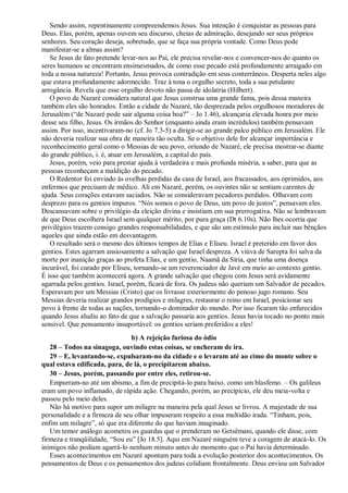 Sendo assim, repentinamente compreendemos Jesus. Sua intenção é conquistar as pessoas para
Deus. Elas, porém, apenas ouvem seu discurso, cheias de admiração, desejando ser seus próprios
senhores. Seu coração deseja, sobretudo, que se faça sua própria vontade. Como Deus pode
manifestar-se a almas assim?
Se Jesus de fato pretende levar-nos ao Pai, ele precisa revelar-nos e convencer-nos do quanto os
seres humanos se encontram ensimesmados, de como esse pecado está profundamente arraigado em
toda a nossa natureza! Portanto, Jesus provoca contradição em seus conterrâneos. Desperta neles algo
que estava profundamente adormecido. Traz à tona o orgulho secreto, toda a sua petulante
arrogância. Revela que esse orgulho devoto não passa de idolatria (Hilbert).
O povo de Nazaré considera natural que Jesus construa uma grande fama, pois dessa maneira
também eles são honrados. Então a cidade de Nazaré, tão desprezada pelos orgulhosos moradores de
Jerusalém (“de Nazaré pode sair alguma coisa boa?” – Jo 1.46), alcançaria elevada honra por meio
desse seu filho, Jesus. Os irmãos do Senhor (enquanto ainda eram incrédulos) também pensavam
assim. Por isso, incentivaram-no (cf. Jo 7.3-5) a dirigir-se ao grande palco público em Jerusalém. Ele
não deveria realizar sua obra de maneira tão oculta. Se o objetivo dele for alcançar importância e
reconhecimento geral como o Messias de seu povo, oriundo de Nazaré, ele precisa mostrar-se diante
do grande público, i. é, atuar em Jerusalém, a capital do país.
Jesus, porém, veio para prestar ajuda à verdadeira e mais profunda miséria, a saber, para que as
pessoas reconheçam a maldição do pecado.
O Redentor foi enviado às ovelhas perdidas da casa de Israel, aos fracassados, aos oprimidos, aos
enfermos que precisam de médico. Ali em Nazaré, porém, os ouvintes não se sentiam carentes de
ajuda. Seus corações estavam saciados. Não se consideravam pecadores perdidos. Olhavam com
desprezo para os gentios impuros. “Nós somos o povo de Deus, um povo de justos”, pensavam eles.
Descansavam sobre o privilégio da eleição divina e insistiam em sua prerrogativa. Não se lembravam
de que Deus escolhera Israel sem qualquer mérito, por pura graça (Dt 6.10s). Não lhes ocorria que
privilégios trazem consigo grandes responsabilidades, e que são um estímulo para incluir nas bênçãos
aqueles que ainda estão em desvantagem.
O resultado será o mesmo dos últimos tempos de Elias e Eliseu. Israel é preterido em favor dos
gentios. Estes agarram ansiosamente a salvação que Israel despreza. A viúva de Sarepta foi salva da
morte por inanição graças ao profeta Elias, e um gentio, Naamã da Síria, que tinha uma doença
incurável, foi curado por Eliseu, tornando-se um reverenciador de Javé em meio ao contexto gentio.
É isso que também acontecerá agora. A grande salvação que chegou com Jesus será avidamente
agarrada pelos gentios. Israel, porém, ficará de fora. Os judeus não queriam um Salvador de pecados.
Esperavam por um Messias (Cristo) que os livrasse exteriormente do penoso jugo romano. Seu
Messias deveria realizar grandes prodígios e milagres, restaurar o reino em Israel, posicionar seu
povo à frente de todas as nações, tornando-o dominador do mundo. Por isso ficaram tão enfurecidos
quando Jesus aludiu ao fato de que a salvação passaria aos gentios. Jesus havia tocado no ponto mais
sensível. Que pensamento insuportável: os gentios seriam preferidos a eles!
b) A rejeição furiosa do ódio
28 – Todos na sinagoga, ouvindo estas coisas, se encheram de ira.
29 – E, levantando-se, expulsaram-no da cidade e o levaram até ao cimo do monte sobre o
qual estava edificada, para, de lá, o precipitarem abaixo.
30 – Jesus, porém, passando por entre eles, retirou-se.
Empurram-no até um abismo, a fim de precipitá-lo para baixo, como um blasfemo. – Os galileus
eram um povo inflamado, de rápida ação. Chegando, porém, ao precipício, ele deu meia-volta e
passou pelo meio deles.
Não há motivo para supor um milagre na maneira pela qual Jesus se livrou. A majestade de sua
personalidade e a firmeza de seu olhar impuseram respeito a essa multidão irada. “Tinham, pois,
enfim um milagre”, só que era diferente do que haviam imaginado.
Um temor análogo acometeu os guardas que o prenderam no Getsêmani, quando ele disse, com
firmeza e tranqüilidade, “Sou eu” [Jo 18.5]. Aqui em Nazaré ninguém teve a coragem de atacá-lo. Os
inimigos não podiam agarrá-lo nenhum minuto antes do momento que o Pai havia determinado.
Esses acontecimentos em Nazaré apontam para toda a evolução posterior dos acontecimentos. Os
pensamentos de Deus e os pensamentos dos judeus colidiam frontalmente. Deus enviou um Salvador
 
