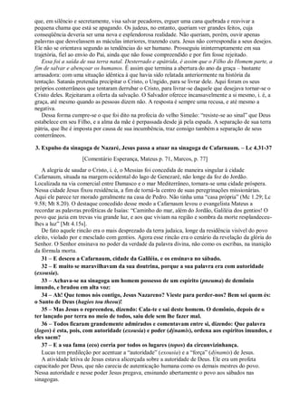 que, em silêncio e secretamente, visa salvar pecadores, erguer uma cana quebrada e reavivar a
pequena chama que está se apagando. Os judeus, no entanto, queriam ver grandes feitos, cuja
conseqüência deveria ser uma nova e esplendorosa realidade. Não queriam, porém, ouvir apenas
palavras que desvelassem as máculas interiores, trazendo cura. Jesus não correspondia a seus desejos.
Ele não se orientava segundo as tendências do ser humano. Prosseguiu ininterruptamente em sua
trajetória, fiel ao envio do Pai, ainda que não fosse compreendido e por fim fosse rejeitado.
Essa foi a saída de sua terra natal. Desterrado e apátrida, é assim que o Filho do Homem parte, a
fim de salvar e abençoar os humanos. É assim que termina a abertura do ano da graça – bastante
arrasadora: com uma situação idêntica à que havia sido relatada anteriormente na história da
tentação. Satanás pretendia precipitar o Cristo, o Ungido, para se livrar dele. Aqui foram os seus
próprios conterrâneos que tentaram derrubar o Cristo, para livrar-se daquele que desejava tornar-se o
Cristo deles. Rejeitaram a oferta da salvação. O Salvador oferece incansavelmente a si mesmo, i. é, a
graça, até mesmo quando as pessoas dizem não. A resposta é sempre uma recusa, e até mesmo a
negativa.
Dessa forma cumpre-se o que foi dito na profecia do velho Simeão: “resiste-se ao sinal” que Deus
estabelece em seu Filho, e a alma da mãe é perpassada desde já pela espada. A separação de sua terra
pátria, que lhe é imposta por causa de sua incumbência, traz consigo também a separação de seus
conterrâneos.
3. Expulso da sinagoga de Nazaré, Jesus passa a atuar na sinagoga de Cafarnaum. – Lc 4.31-37
[Comentário Esperança, Mateus p. 71, Marcos, p. 77]
A alegria de saudar o Cristo, i. é, o Messias foi concedida de maneira singular à cidade
Cafarnaum, situada na margem ocidental do lago de Genezaré, não longe da foz do Jordão.
Localizada na via comercial entre Damasco e o mar Mediterrâneo, tornara-se uma cidade próspera.
Nessa cidade Jesus fixou residência, a fim de torná-la centro de suas peregrinações missionárias.
Aqui ele parece ter morado geralmente na casa de Pedro. Não tinha uma “casa própria” (Mc 1.29; Lc
9.58; Mt 8.20). O destaque concedido desse modo a Cafarnaum levou o evangelista Mateus a
recordar as palavras proféticas de Isaías: “Caminho do mar, além do Jordão, Galiléia dos gentios! O
povo que jazia em trevas viu grande luz, e aos que viviam na região e sombra da morte resplandeceu-
lhes a luz” [Mt 4.15s].
De fato aquele rincão era o mais desprezado da terra judaica, longe da residência visível do povo
eleito, violado por e mesclado com gentios. Agora esse rincão era o cenário da revelação da glória do
Senhor. O Senhor ensinava no poder da verdade da palavra divina, não como os escribas, na inanição
da fórmula morta.
31 – E desceu a Cafarnaum, cidade da Galiléia, e os ensinava no sábado.
32 – E muito se maravilhavam da sua doutrina, porque a sua palavra era com autoridade
(exousia).
33 – Achava-se na sinagoga um homem possesso de um espírito (pneuma) de demônio
imundo, e bradou em alta voz:
34 – Ah! Que temos nós contigo, Jesus Nazareno? Vieste para perder-nos? Bem sei quem és:
o Santo de Deus (hagios tou theou)!
35 – Mas Jesus o repreendeu, dizendo: Cala-te e sai deste homem. O demônio, depois de o
ter lançado por terra no meio de todos, saiu dele sem lhe fazer mal.
36 – Todos ficaram grandemente admirados e comentavam entre si, dizendo: Que palavra
(logos) é esta, pois, com autoridade (exousia) e poder (dýnamis), ordena aos espíritos imundos, e
eles saem?
37 – E a sua fama (eco) corria por todos os lugares (topos) da circunvizinhança.
Lucas tem predileção por acentuar a “autoridade” (exousia) e a “força” (dýnamis) de Jesus.
A atividade letiva de Jesus estava alicerçada sobre a autoridade de Deus. Ele era um profeta
capacitado por Deus, que não carecia de autenticação humana como os demais mestres do povo.
Nessa autoridade e nesse poder Jesus pregava, ensinando abertamente o povo aos sábados nas
sinagogas.
 