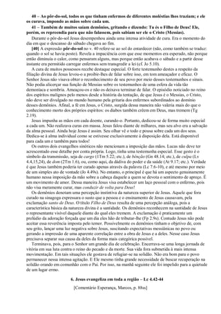 40 – Ao pôr-do-sol, todos os que tinham enfermos de diferentes moléstias lhos traziam; e ele
os curava, impondo as mãos sobre cada um.
41 – Também de muitos saíam demônios, gritando e dizendo: Tu és o Filho de Deus! Ele,
porém, os repreendia para que não falassem, pois sabiam ser ele o Cristo (Messias).
Durante o pôr-do-sol Jesus desempenhou ainda uma intensa atividade de cura. Era o momento do
dia em que o descanso do sábado chegava ao fim.
[40] A expressão pôr-do-sol no v. 40 refere-se ao sol do entardecer (não, como também se traduz:
quando o sol se havia posto). Revela a impaciência com que esse momentos era esperado, não porque
então diminuía o calor, como pensaram alguns, mas porque então acabava o sábado e a partir desse
instante era permitido carregar enfermos sem transgredir a lei (cf. Jo 5.10).
A cura de muitos possessos recebe destaque especial. O forte testemunho destes a respeito da
filiação divina de Jesus levou-o a proibir-lhes de falar sobre isso, em tom ameaçador e eficaz. O
Senhor Jesus não visava obter o reconhecimento de seu povo por meio desses testemunhos e sinais.
Não podia alicerçar sua função de Messias sobre os testemunhos de uma esfera da vida tão
demoníaca e sombria. Ameaçou-os e não os deixava terminar de falar. O episódio noticiado no reino
dos espíritos malignos pelo menos desde a história da tentação, de que Jesus é o Messias, o Cristo,
não deve ser divulgado no mundo humano pela gritaria dos enfermos subordinados ao domínio
desses demônios. Afinal, a fé em Jesus, o Cristo, surgida dessa maneira não valeria mais do que o
conhecimento morto dos próprios espíritos: os diabos também crêem em Deus, mas tremem (Tg
2.19).
Jesus impunha as mãos em cada doente, curando-o. Portanto, dedicou-se de forma muito especial
a cada um. Não realizava curas em massa. Jesus falou diante de milhares, mas seu alvo era a salvação
da alma pessoal. Ainda hoje Jesus é assim. Seu olhar vê o todo e pousa sobre cada um dos seus.
Dedica-se à alma individual como se estivesse exclusivamente à disposição dela. Está disponível
para cada um e também para todos!
Os outros dois evangelhos sinóticos não mencionam a imposição das mãos. Lucas não deve ter
acrescentado esse detalhe por conta própria. Logo, tinha uma testemunha especial. Esse gesto é o
símbolo da transmissão, seja de cargo (1Tm 5.22; etc.), de bênção (Gn 48.14; etc.), de culpa (Lv
4.4,15,24), de dom (2Tm 1.6), ou, como aqui, da dádiva do poder e da saúde (At 9.17; etc.). Verdade
é que Jesus também poderia ter curado apenas através da palavra (Lc 7.6-10), e até mesmo por meio
de um simples ato de vontade (Jo 4.49s). No entanto, o principal é que há um aspecto genuinamente
humano nessa imposição da mão sobre a cabeça daquele a quem se devota o sentimento de apreço. É
um movimento de amor. Dessa maneira Jesus visa estabelecer um laço pessoal com o enfermo, pois
não visa meramente curar, mas conduzir de volta para Deus!
Os demônios denotam uma percepção instintiva da natureza superior de Jesus. Aquele que fora
curado na sinagoga expressara o susto que a pessoa e o ensinamento de Jesus causavam, pela
exclamação santo de Deus. O título Filho de Deus resulta de uma percepção análoga, pois a
característica básica da natureza divina é a santidade. Os demônios reconhecem na santidade de Jesus
o representante visível daquele diante do qual eles tremem. A exclamação é praticamente um
prelúdio da adoração forçada que um dia eles hão de tributar-lhe (Fp 2.9s). Contudo Jesus não pode
aceitar essa reverência imposta pelo temor. Possivelmente os demônios tinham o objetivo de, com
seu grito, lançar uma luz negativa sobre Jesus, suscitando expectativas messiânicas no povo ou
gerando a impressão de uma aparente correlação entre a obra de Jesus e a deles. Nesse caso Jesus
precisava separar sua causa da deles da forma mais categórica possível.
Terminava, pois, para o Senhor um grande dia de celebração. Encerrava-se uma longa jornada de
vitória em sua luta contra o reino do pecado e da morte. Sua vida fora submetida à mais intensa
movimentação. Em tais situações ele gostava de refugiar-se na solidão. Não era bom para o povo
permanecer nessa intensa agitação. E Ele mesmo tinha grande necessidade de buscar recuperação na
solidão orando em comunhão com o Pai. Por isso, na manhã seguinte ele foi impelido para a quietude
de um lugar ermo.
6. Jesus evangeliza em toda a região – Lc 4.42-44
[Comentário Esperança, Marcos, p. 88ss]
 