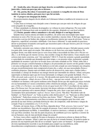 42 – Sendo dia, saiu e foi para um lugar deserto; as multidões o procuravam, e foram até
junto dele, e instavam para que não os deixasse.
43 – Ele, porém, lhes disse: É necessário que eu anuncie o evangelho do reino de Deus
também às outras cidades, pois para isso é que fui enviado.
44 – E pregava nas sinagogas da Judéia.
Os acontecimentos daquele dia de sábado em Cafarnaum tinham a tendência de tornarem-se um
duplo perigo:
1) Que Jesus se tornasse mais desejado como o homem que cura por meio de milagres do que
como pregador do evangelho.
2) Que a população se afastasse da pregação e se voltasse às curas milagrosas. Por essa razão
Jesus saiu de Cafarnaum bem cedo na manhã do dia seguinte, dirigindo-se a um local solitário.
[42] Porém, quando voltou a amanhecer e ele saiu, dirigiu-se a um lugar deserto.
Quando Jesus exercia intensa atividade em público, ele sentia uma necessidade tanto maior
sintonizar-se com o Pai. Em seu caso, dar e receber mantinha o mesmo ritmo. É fácil que alguém que
se encontra a serviço do Senhor não chegue ao recolhimento interior por causa do ativismo. Torna-se
dispersivo, superficial, esvaziado e debilitado. Com Jesus é diferente! A cada manhã ele precisava
deixar-se presentear novamente com aquilo que necessitava para o dia que iniciava, pois ele vivia por
intermédio do Pai (Jo 6.57).
Incluindo o presente caso, temos o relato de três vezes ocasiões em que o Salvador passou a noite
(ou parte dela, como aqui) em oração. Não sabemos se ele fazia isso com maior freqüência. De
qualquer forma, esse dado mostra que às vezes Jesus tinha a necessidade de falar com o Pai em voz
alta, i. é, de forma que ele mesmo ouvisse, mas sozinho e longe de observadores. Essas orações com
certeza eram muito concretas, sem “vãs repetições” (Mt 6.7). Eram tão-somente a grande quantidade
e a gravidade do conteúdo que demandavam tanto tempo, e, no presente relato, justamente a grande
quantidade de assuntos é que deve ter levado Jesus com tanta seriedade ao Pai. Afinal, tinha sido a
primeira vez em que a miséria humana se dirigira a ele procurando por socorro em tão grande volume
e em uma configuração tão variada. Ele dedicava-se de todo coração aos seres humanos nas situações
em que era preliminarmente mais compreensível para eles, a saber, em suas necessidades físicas e
confusões psíquicas. Quanto mais atividade exterior ele desenvolvia, tanto mais o Senhor tinha a
necessidade e o desejo de fortalecer sua energia interior por intermédio do silêncio. Afinal, seria pura
superstição ou fantasia supor que ele tivesse derramado os milagres com grande facilidade. Pois o
Filho não pode nada a partir de si mesmo. Ele não podia nem queria fazer nada a partir de si mesmo,
não por sua essência – afinal, ele era o Filho de Deus – mas por sua vontade. Afinal, ele era
verdadeiro ser humano e não queria nenhuma outra filiação divina que não aquela que estava incluída
em sua humanidade (cf. nossos comentários sobre a história da tentação, acima, p. ….[102]), mas o
que o Filho vê o Pai fazer, isso também ele faz de igual modo (Jo 5.19). E era objeto de sua súplica
que o Pai fizesse isso. Em sua mente, havia por trás desses enfermos os milhares de sofredores que
gemiam sem esperança sob a mesma aflição. Cumpria-lhe, pois, fazer o que mais tarde nos
recomendou fazer pessoalmente: suplicar, buscar, bater à porta. Não disse “Receberás tudo de
bandeja”, ou “basta buscar”, ou “todas as portas estão abertas para ti”, ou: “basta que as abras rápida
e facilmente”. Nada disso consta na Escritura, mas lemos: “Pede!”, “Procura!”, “Bate à porta!”
Permite que teus relacionamentos com Deus se tornem, nas preocupações pelo Seu reino, uma
parcela de tua mais íntima e profunda história de vida e de compaixão, onde derramas o sangue do
coração (Veja os comentários a Lc 5.15 e 6.12).
Portanto, até mesmo Jesus, o Filho de Deus, dependia desse “Pede, procura, bate à porta!” para
realizar sua incumbência. Deus não faz acepção de pessoas. Essa é uma lei constitutiva que se
expressa repetidamente na Bíblia. A mentalidade, os motivos interiores, a atitude do coração – é só
isso que Deus considera. Isso não faz parte da pessoa, do semblante (persona significa o exterior de
um ser humano), mas do mais profundo âmago do coração!
Se Jesus visava obter a ajuda do Pai para os humanos, ele precisava colocar-se diante de Deus
como simples ser humano. Afinal, é para isso que ele havia se tornado humano. Só poderia ajudar as
pessoas em sua trajetória pelo fato de ter se tornado “igual a outro ser humano”. Se pensarmos que
ele teria repetidamente recorrido à sua divindade para cumprir sua incumbência, então
desconhecemos completamente a magnitude e gravidade desta incumbência.
 