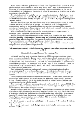 Como simples ser humano, portanto, (pois somente assim ele poderia colocar-se diante do Pai em
prol das pessoas), Jesus contentou-se com o “pedir, buscar, bater à porta”. Certamente encontrou
numerosas fechaduras enferrujadas há milhares de anos, trancas da antiga maldição, que não lhe
eram imediatamente removidas, até chegar àquelas últimas fechaduras que só lhe seriam abertas pelo
preço de sua vida no Calvário.
No entanto, igualmente as multidões o procuravam, e foram até junto dele, instando-o para
que não as deixasse. Ele, porém, lhes disse: É necessário que eu anuncie o evangelho do reino
de Deus também às outras cidades, pois para isso é que fui enviado. E pregava nas sinagogas da
Judéia (Galiléia).
Em breve o assédio dos que buscavam ajuda e salvação multiplicou-se diante da casa de Simão.
Jesus havia saído, porém Simão foi pressionado a procurá-lo (cf. Mc 1.36). Nesse caminho,
aparentemente, reuniram-se não apenas familiares, mas também pessoas da multidão, e quando
encontraram Jesus, explicaram-lhe que ele estava sendo ardentemente procurado por todos, enquanto
os outros lhe rogavam que não saísse da cidade.
Conseqüentemente, os cidadãos de Cafarnaum fizeram o contrário do que haviam feito os
nazarenos. Estes o expulsaram, aqueles desejam mantê-lo para si.
Provavelmente algumas solicitações insistentes faziam-se ouvir, mas Jesus não podia se deixar
amordaçar. Também às outras cidades tenho de levar o evangelho do reinado de Deus; porque
para isso fui enviado, explicava-lhes. Essa era uma obrigação sagrada, do íntimo. Nem insistência
humana e muito menos a opinião própria podiam detê-lo diante desse impulso.
É importante salientar que o próprio Jesus sempre coloca a proclamação em primeiro plano. Os
milagres e sinais estão subordinados à proclamação.
7. Jesus chama seus primeiros discípulos, que são peca-dores, a seguirem-no com exclusividade.
– Lc 5.1-11
[Comentário Esperança, Mateus, p. 72s; Marcos, p. 72ss]
Até aquela hora Jesus havia pregado nas sinagogas da Galiléia sem ser acompanhado por um
grupo permanente de discípulos. Quando, porém, sua obra se expande, ele sente a necessidade de
conferir a essa obra contornos mais sólidos e atrair como acompanhantes permanentes aqueles que o
Pai lhe concedeu como primeiros crentes. Lucas ainda não cita os companheiros de Jesus na cura da
sogra de Pedro por nome (Eles lhe pediram, Lc 4.38; ela, a sogra de Pedro, lhes servia, Lc 4.39). De
acordo com Mc 1.29, tratava-se de Pedro, André, Tiago e João. É justamente esses homens
encontramos na narrativa seguinte.
Sem dúvida eles formavam sua audiência mais assídua. Afinal, desde os dias no Jordão e
sobretudo desde aquela noite em Caná, sabem que ele é o Cristo (Messias). Contudo, até aquele
momento ainda não haviam pensado em seguir a Jesus em todos os lugares, de forma integral e
contínua.
Jesus, porém, determinou-lhes que o seguissem integralmente. Deviam acolher dentro de si seus
ensinamentos, ser testemunhas contínuas de seus feitos. Ao solicitar que deixassem a profissão
terrena, a fim de atribuir-lhes uma nova atividade, inconciliável com a primeira, Jesus na verdade
constituiu o ministério cristão da pregação.
Uma convocação semelhante à relatada aqui é narrada em Marcos 1.16-20 e Mateus 4.18-22. Cabe
perguntar se os textos se referem ao mesmo episódio ou se devemos supor uma dupla vocação das
mesmas pessoas. Analisaremos essa questão no final.
Cumpre solucionar ainda outra questão. Como é possível que Lucas não mencione André? Alguns
respondem a essa pergunta alegando que na narrativa da pesca miraculosa Pedro era tão nitidamente
o personagem principal que por isso até mesmo os filhos de Zebedeu, João e Tiago, são deixados à
margem. No entanto, Lucas fala de outras pessoas que estiveram no barco de Pedro. Entre essas
“outras” pessoas seguramente estave também André. – Mais tarde, porém, André é citado
nominalmente por Lucas entre os Doze.
1 – Aconteceu que, ao apertá-lo a multidão para ouvir a palavra de Deus, estava ele junto ao
lago de Genesaré,
2 – e viu dois barcos junto à praia do lago; mas os pescadores, havendo desembarcado,
lavavam as redes.
 