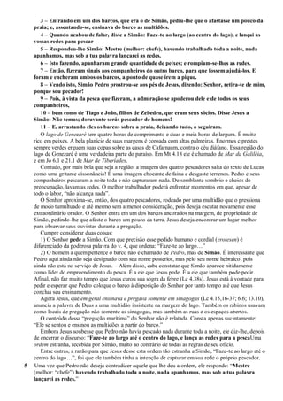 3 – Entrando em um dos barcos, que era o de Simão, pediu-lhe que o afastasse um pouco da
praia; e, assentando-se, ensinava do barco as multidões.
4 – Quando acabou de falar, disse a Simão: Faze-te ao largo (ao centro do lago), e lançai as
vossas redes para pescar
5 – Respondeu-lhe Simão: Mestre (melhor: chefe), havendo trabalhado toda a noite, nada
apanhamos, mas sob a tua palavra lançarei as redes.
6 – Isto fazendo, apanharam grande quantidade de peixes; e rompiam-se-lhes as redes.
7 – Então, fizeram sinais aos companheiros do outro barco, para que fossem ajudá-los. E
foram e encheram ambos os barcos, a ponto de quase irem a pique.
8 – Vendo isto, Simão Pedro prostrou-se aos pés de Jesus, dizendo: Senhor, retira-te de mim,
porque sou pecador!
9 – Pois, à vista da pesca que fizeram, a admiração se apoderou dele e de todos os seus
companheiros,
10 – bem como de Tiago e João, filhos de Zebedeu, que eram seus sócios. Disse Jesus a
Simão: Não temas; doravante serás pescador de homens!
11 – E, arrastando eles os barcos sobre a praia, deixando tudo, o seguiram.
O lago de Genezaré tem quatro horas de comprimento e duas e meia horas de largura. É muito
rico em peixes. A bela planície de suas margens é coroada com altas palmeiras. Enormes ciprestes
sempre verdes erguem suas copas sobre as casas de Cafarnaum, contra o céu diáfano. Essa região do
lago de Genezaré é uma verdadeira parte do paraíso. Em Mt 4.18 ele é chamado de Mar da Galiléia,
e em Jo 6.1 e 21.1 de Mar de Tiberíades.
Contudo, por mais bela que seja a região, a imagem dos quatro pescadores salta do texto de Lucas
como uma gritante dissonância! É uma imagem chocante de faina e desgaste terrenos. Pedro e seus
companheiros pescaram a noite toda e não capturaram nada. De semblante sombrio e cheios de
preocupação, lavam as redes. O melhor trabalhador poderá enfrentar momentos em que, apesar de
todo o labor, “não alcança nada”.
O Senhor aproxima-se, então, dos quatro pescadores, rodeado por uma multidão que o pressiona
de modo tumultuado e até mesmo sem a menor consideração, pois deseja escutar novamente esse
extraordinário orador. O Senhor entra em um dos barcos ancorados na margem, de propriedade de
Simão, pedindo-lhe que afaste o barco um pouco da terra. Jesus deseja encontrar um lugar melhor
para observar seus ouvintes durante a pregação.
Cumpre considerar duas coisas:
1) O Senhor pede a Simão. Com que precisão esse pedido humano e cordial (erotesen) é
diferenciado da poderosa palavra do v. 4, que ordena: “Faze-te ao largo…”
2) O homem a quem pertence o barco não é chamado de Pedro, mas de Simão. É interessante que
Pedro aqui ainda não seja designado com seu nome posterior, mas pelo seu nome hebraico, pois
ainda não está no serviço de Jesus. – Além disso, cabe constatar que Simão aparece nitidamente
como líder do empreendimento da pesca. É a ele que Jesus pede. É a ele que também pode pedir.
Afinal, não faz muito tempo que Jesus curou sua sogra da febre (Lc 4.38s). Jesus está à vontade para
pedir e esperar que Pedro coloque o barco à disposição do Senhor por tanto tempo até que Jesus
conclua seu ensinamento.
Agora Jesus, que em geral ensinava e pregava somente em sinagogas (Lc 4.15,16-37; 6.6; 13.10),
anuncia a palavra de Deus a uma multidão insistente na margem do lago. Também os rabinos usavam
como locais de pregação não somente as sinagogas, mas também as ruas e os espaços abertos.
O conteúdo dessa “pregação marítima” do Senhor não é relatada. Consta apenas sucintamente:
“Ele se sentou e ensinou as multidões a partir do barco.”
Embora Jesus soubesse que Pedro não havia pescado nada durante toda a noite, ele diz-lhe, depois
de encerrar o discurso: “Faze-te ao largo até o centro do lago, e lança as redes para a pescaUma
ordem estranha, recebida por Simão, muito ao contrário de todas as regras de seu ofício.
Entre outras, a razão para que Jesus desse esta ordem tão estranha a Simão, “Faze-te ao largo até o
centro do lago…”, foi que ele também tinha a intenção de capturar em sua rede o próprio pescador.
5 Uma vez que Pedro não deseja contradizer aquele que lhe deu a ordem, ele responde: “Mestre
(melhor: “chefe”) havendo trabalhado toda a noite, nada apanhamos, mas sob a tua palavra
lançarei as redes.”
 