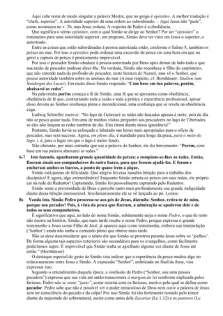 Aqui cabe notar de modo singular a palavra Mestre, que no grego é epistátes. A melhor tradução é
“chefe, superior”. A autoridade superior dá uma ordem ao subordinado. – Aqui Jesus não “pede”,
como aconteceu no v. 3b, mas Jesus ordena. A resposta de Pedro é a obediência.
Que significa o termo epistátes, com o qual Simão se dirige ao Senhor? Por ser “epistátes” o
tratamento para uma autoridade superior, um preposto, Simão deve ter visto em Jesus o superior, o
autorizado.
Entre as coisas que estão subordinadas à pessoa autorizada estão, conforme o Salmo 8, também os
peixes no mar. Por isso o epistátes pode ordenar uma excursão de pesca em uma hora em que no
geral a captura de peixes é praticamente improvável.
Por isso o pescador Simão obedece à pessoa autorizada por Deus após deixar de lado tudo o que
sua razão de pescador pudesse dizer-lhe. Na verdade, Simão não reconhece o filho do carpinteiro,
que não entende nada da profissão de pescador, neste homem de Nazaré, mas vê o Senhor, que
possui autoridade também sobre os animais do mar (A esse respeito, cf. Bornhäuser: Studien zum
Sondergut des Lucas). Em razão disso Simão responde: “Com base em tua palavra, porém,
abaixarei as redes”.
Na palavrinha porém começa a fé de Simão, uma fé que se apresenta como obediência;
obediência de fé que, contrariando toda a razão e toda a prática e experiência profissional, apesar
disso devota ao Senhor confiança plena e incondicional, uma confiança que se revela na obediência
cega.
Ludwig Schneller escreve: “No lago de Genezaré as redes são lançadas apenas à noite, pois de dia
não se pesca quase nada. Em uma de minhas visitas perguntei aos pescadores no lago de Tiberíades
se eles não lançam as redes também de dia. Eles riram diante dessa ignorância!”
Portanto, Simão havia se esforçado e labutado nas horas mais apropriadas para o ofício de
pescador, mas sem sucesso. Agora, em pleno dia, é mandado para longe da praia, para o meio do
lago, i. é, para o lugar em que o lago é muito fundo.
Não obstante, por mais estranha que soe a palavra do Senhor, ele diz brevemente: “Porém, com
base em tua palavra abaixarei as redes.”
6-7 Isto fazendo, apanharam grande quantidade de peixes; e rompiam-se-lhes as redes. Então,
fizeram sinais aos companheiros do outro barco, para que fossem ajudá-los. E foram e
encheram ambos os barcos, a ponto de quase irem a pique.
Simão está pasmo de felicidade. Que alegria foi essa inaudita bênção para o trabalho dos
discípulos! E agora, algo extraordinário! Enquanto Simão arrasta os peixes em suas redes, ele próprio
cai na rede do Redentor! Capturando, Simão foi pessoalmente capturado pelo Redentor.
Simão sente a proximidade de Deus e percebe tanto mais profundamente sua grande indignidade
diante dessa bênção imensurável. Involuntariamente ele se vê lançado ao pó. Lemos:
8s Vendo isto, Simão Pedro prostrou-se aos pés de Jesus, dizendo: Senhor, retira-te de mim,
porque sou pecador! Pois, à vista da pesca que fizeram, a admiração se apoderou dele e de
todos os seus companheiros.
É significativo que aqui, ao lado do nome Simão, subitamente surja o nome Pedro, o que de resto
não ocorre na história. Simão, que mais tarde recebe o nome Pedro, porque expressa o grande
testemunho a Jesus como Filho de Javé, já aparece aqui como testemunha, embora sua interpelação
(„Senhor‟) ainda não tenha o conteúdo pleno que obteve mais tarde.
Não se deve desconsiderar que o relato diz que Simão se prostrou perante Jesus sobre os „joelhos‟.
De forma alguma tais aspectos exteriores são secundários para os evangelhos, como facilmente
poderíamos supor. É improvável que Simão tenha se ajoelhado alguma vez diante de Jesus até
então.” (Bornhäuser)
O destaque especial do gesto de Simão visa indicar que a experiência da pesca mudou algo no
relacionamento entre Jesus e Simão. A expressão “Senhor”, enfatizada no final da frase, visa
expressar isso.
Segundo o entendimento daquela época, a confissão de Pedro (“Senhor, sou uma pessoa
pecadora”) expressa que sua vida até então transcorrera à margem da lei conforme explicada pelos
fariseus. Pedro não se sente “justo”, como ocorria com os fariseus, motivo pelo qual se define como
pecador. Pedro sabe que não é possível ver o poder miraculoso de Deus nem ouvir a palavra de Jesus
sem ter consciência do pecado e da culpa! Por isso Simão foi tão fortemente tomado pelo temor
diante da majestade do sobrenatural, assim como antes dele Zacarias (Lc 1.12) e os pastores (Lc
 