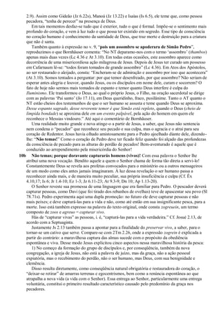 2.9). Assim como Gideão (Jz 6.22s), Manoá (Jz 13.22) e Isaías (Is 6.5), ele teme que, como pessoa
pecadora, “tenha de perecer” na presença de Deus.
Em tais momentos desfaz-se tudo que é exterior, tudo o que é formal. Impõe-se o sentimento mais
profundo do coração, e vem à luz tudo o que possa ter existido em segredo. Esse tipo de consciência
no coração humano é conhecimento da santidade de Deus, que traz morte e destruição para a criatura
que não é santa.
Também quanto à expressão no v. 9, “pois um assombro se apoderara de Simão Pedro”,
reproduzimos o que Bornhäuser comenta: “No NT deparamo-nos com o termo „assombro‟ (thambos)
apenas mais duas vezes (Lc 4.36 e At 3.10). Em todas estas ocasiões, este assombro aparece como
decorrência de uma misericordiosa ação milagrosa de Jesus. Depois de Jesus ter curado um possesso
em Cafarnaum lê-se: “todos foram tomados de grande assombro” (Lc 4.36). Em Atos dos Apóstolos,
ao ser restaurado o aleijado, consta: “Encheram-se de admiração e assombro por isso que acontecera”
(At 3.10). Somos tentados a perguntar: por que temor desenfreado, por que assombro? Não seriam de
esperar antes alegria e louvor, quando Jesus, ou os discípulos em nome dele, curam e socorrem? O
fato de hoje não sermos mais tomados de espanto e temor quanto Deus interfere é culpa do
Iluminismo. Ele transformou o Deus, ao qual o próprio Jesus, o Filho, na oração sacerdotal se dirige
com as palavras „Pai santo‟ (Jo 17.11), em Deus queridinho, fraco, pusilânime. Tanto o AT quanto o
NT estão cheios dos testemunhos de que o ser humano se assusta e teme quando Deus se aproxima.
Desse espanto sagrado, desse reverente temor é que Simão está repleto, quando o Deus (cheio de
límpida bondade) se aproxima dele em um evento palpável, pela ação do homem em quem ele
reconhece o Messias vindouro.” Até aqui o comentário de Bornhäuser.
Uma realidade muito grande e nova atinge-o a partir de Jesus, a saber, que Jesus não sentencia
nem condena o “pecador” que reconhece seu pecado e sua culpa, mas o agracia e o atrai para seu
coração de Redentor. Jesus havia olhado amistosamente para o Pedro ajoelhado diante dele, dizendo-
lhe: “Não temas!” Como o coração de Pedro deve ter ficado feliz quando foi alçado das profundezas
da consciência de pecado para as alturas do perdão de pecados! Bem-aventurado é aquele que é
conduzido ao arrependimento pela misericórdia do Senhor!
10b Não temas; porque doravante capturarás homens (vivos)! Com essa palavra o Senhor lhe
atribui uma nova vocação. Bendito aquele a quem o Senhor chama de forma tão direta a servi-lo!
Constantemente Deus se revela aos profetas convocados para o ministério ou a outros mensageiros
de um modo como eles antes jamais imaginaram. À luz dessa revelação o ser humano passa a
reconhecer ainda mais, e de maneira muito peculiar, sua própria insuficiência e culpa (Cf. Êx
4.10,17; Is 6; Jr 1.4-10; Ez 1-3; Jz 6.11-23; At 9.3-9; Dn 10; Ap 1.13-20).
O Senhor reveste sua promessa de uma linguagem que era familiar para Pedro. O pescador deverá
capturar pessoas, como Davi (que foi tirado dos rebanhos de ovelhas) teve de apascentar seu povo (Sl
78.71s). Pedro experimenta aqui uma dupla promoção: no futuro ele deve capturar pessoas e não
mais peixes; e deve capturá-las para a vida e não, como até então em sua insignificante pesca, para a
morte. Isso está também expresso na palavra do texto original, onde consta zogreuein, um termo
composto de zoos e agreuo = capturar vivo.
Hás de “capturar vivas” as pessoas, i. é, “capturá-las para a vida verdadeira.” Cf. Josué 2.13, de
acordo com a Septuaginta.
Justamente Js 2.13 também passa a apontar para a finalidade do preservar vivo, a saber, para o
tornar-se um cativo que serve. Compare-se com 2Tm 2.26, onde a expressão zogrein é explicada a
partir do contrário: a maravilhosa captura das almas sucede com o propósito da obediência
espontânea e viva. Desse modo Jesus explicitou cinco aspectos nessa maravilhosa história da pesca:
1) No começo da formação do grupo de discípulos e, por conseqüência, também da nova
congregação, a igreja de Jesus, não está a palavra de juízo, mas da graça, não a ação pessoal
expiatória, mas o recebimento do perdão, não o ser humano, mas Deus, com sua benignidade e
clemência.
Disso resulta diretamente, como conseqüência natural obrigatória e restauradora do coração, o
“deixar-se retirar” de amarras terrenas e egocentrismos, bem como a renúncia espontânea ao que
atrapalha a nova vida (a vida com o Senhor). Essa entrega ao Senhor, particularmente uma entrega
voluntária, constitui o primeiro resultado característico causado pelo predomínio da graça nos
pecadores.
 