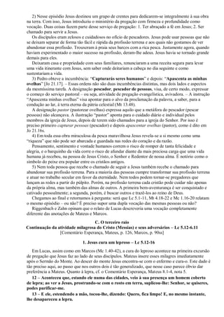 2) Nesse episódio Jesus destinou um grupo de crentes para dedicarem-se integralmente à sua obra
na terra. Com isso, Jesus introduziu o ministério da pregação com firmeza e profundidade como
vocação. Duas coisas fazem parte desse serviço de pregação: 1. Ter abraçado a fé em Jesus; 2. Ser
chamado para servir a Jesus.
Os discípulos eram zelosos e cuidadosos no ofício de pescadores. Jesus pode usar pessoas que não
se deixam separar de forma tão fácil e rápida da profissão terrena e aos quais não gostamos de ver
abandonar essa profissão. Trouxeram à praia seus barcos com a rica pesca. Justamente agora, quando
haviam experimentado o maior sucesso na profissão, deram-lhe adeus. Jesus havia se tornado grande
demais para eles.
Deixaram casa e propriedade com seus familiares, renunciaram a uma receita segura para levar
uma vida itinerante com Jesus, sem saber onde deitariam a cabeça no dia seguinte e como
sustentariam a vida.
3) Pedro obteve a incumbência: “Capturarás seres humanos” e depois: “Apascenta as minhas
ovelhas” [Jo 21.17]. – Essas ordens não são duas incumbências distintas, mas dois lados e aspectos
da mesmíssima tarefa. A designação pescador, pescador de pessoas, visa, de certo modo, expressar
o começo do serviço pastoral – ou seja, atividade de pregação evangelística, avivadora. – A instrução
“Apascenta minhas ovelhas” visa apontar para o alvo da proclamação da palavra, a saber, para a
condução ao lar, à terra eterna da pátria celestial (Mt 13.48).
A designação pastor (pastorear ovelhas) expressa aquilo que a metáfora do pescador (pescar
pessoas) não alcançava. A ilustração “pastor” aponta para o cuidado diário e individual pelos
membros da igreja de Jesus, depois de terem sido chamados para a igreja do Senhor. Por isso é
preciso primeiro capturar pessoas (pescador) e depois apascentar ovelhas (pastor), como é dito em
Jo 21.16s.
4) Em toda essa obra miraculosa da pesca maravilhosa Jesus revela-se a si mesmo como uma
“riqueza” que não pode ser abarcada e guardada nas redes do coração e da razão.
Pensamento, sentimento e vontade humanos correm o risco de romper de tanta felicidade e
alegria, e o barquinho da vida corre o risco de afundar diante da mais preciosa carga que uma vida
humana já recebeu, na pessoa de Jesus Cristo, o Senhor e Redentor de nossa alma. É notório como o
símbolo do peixe era popular entre os cristãos antigos.
5) Nem toda pessoa que recebe o chamado de seguir a Jesus também recebe o chamado para
abandonar sua profissão terrena. Para a maioria das pessoas cumpre transformar sua profissão terrena
e atuar no trabalho secular em favor da eternidade. Nem todos podem tornar-se pregadores que
lançam as redes a partir do púlpito. Porém, na profissão terrena cada cristão pode cuidar não apenas
da própria alma, mas também das almas de outros. A primeira bem-aventurança é ser conquistado e
cativado pessoalmente; a segunda, porém, é buscar outros e trazê-los ao reino de Deus.
Chegamos ao final e retornamos à pergunta: será que Lc 5.1-11, Mt 4.18-22 e Mc 1.16-20 relatam
o mesmo episódio – ou não? É preciso supor uma dupla vocação das mesmas pessoas ou não?
Riggenbach e Zahn opinam que o relato de Lucas descreveria uma vocação completamente
diferente das anotações de Mateus e Marcos.
C. O terceiro raio
Continuação da atividade milagrosa do Cristo (Messias) e seus adversários – Lc 5.12-6.11
[Comentário Esperança, Mateus, p. 126, Marcos, p. 90ss]
1. Jesus cura um leproso – Lc 5.12-16
Em Lucas, assim como em Marcos (Mc 1.40-42), a cura do leproso acontece na primeira excursão
de pregação que Jesus faz ao lado de seus discípulos. Mateus insere esses milagres imediatamente
após o Sermão do Monte. Ao descer do monte Jesus encontra-se com o enfermo e cura-o. Este dado é
tão preciso aqui, ao passo que nos outros dois é tão generalizado, que nesse caso parece óbvio dar
preferência a Mateus. Quanto à lepra, cf. o Comentário Esperança, Mateus 8.1-4, nota 5.
12 – Aconteceu que, estando ele numa das cidades, veio à sua presença um homem coberto
de lepra; ao ver a Jesus, prostrando-se com o rosto em terra, suplicou-lhe: Senhor, se quiseres,
podes purificar-me.
13 – E ele, estendendo a mão, tocou-lhe, dizendo: Quero, fica limpo! E, no mesmo instante,
lhe desapareceu a lepra.
 