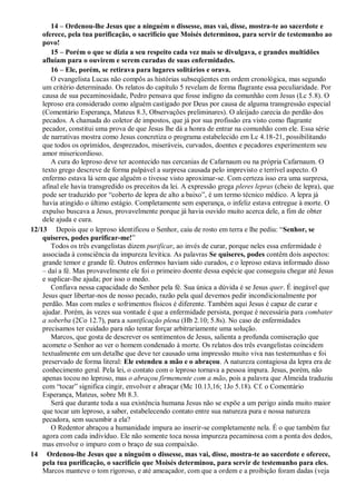 14 – Ordenou-lhe Jesus que a ninguém o dissesse, mas vai, disse, mostra-te ao sacerdote e
oferece, pela tua purificação, o sacrifício que Moisés determinou, para servir de testemunho ao
povo!
15 – Porém o que se dizia a seu respeito cada vez mais se divulgava, e grandes multidões
afluíam para o ouvirem e serem curadas de suas enfermidades.
16 – Ele, porém, se retirava para lugares solitários e orava.
O evangelista Lucas não compôs as histórias subseqüentes em ordem cronológica, mas segundo
um critério determinado. Os relatos do capítulo 5 revelam de forma flagrante essa peculiaridade. Por
causa de sua pecaminosidade, Pedro pensava que fosse indigno da comunhão com Jesus (Lc 5.8). O
leproso era considerado como alguém castigado por Deus por causa de alguma transgressão especial
(Comentário Esperança, Mateus 8.3, Observações preliminares). O aleijado carecia do perdão dos
pecados. A chamada do coletor de impostos, que já por sua profissão era visto como flagrante
pecador, constitui uma prova de que Jesus lhe dá a honra de entrar na comunhão com ele. Essa série
de narrativas mostra como Jesus concretiza o programa estabelecido em Lc 4.18-21, possibilitando
que todos os oprimidos, desprezados, miseráveis, curvados, doentes e pecadores experimentem seu
amor misericordioso.
A cura do leproso deve ter acontecido nas cercanias de Cafarnaum ou na própria Cafarnaum. O
texto grego descreve de forma palpável a surpresa causada pelo imprevisto e terrível aspecto. O
enfermo estava lá sem que alguém o tivesse visto aproximar-se. Com certeza isso era uma surpresa,
afinal ele havia transgredido os preceitos da lei. A expressão grega pleres lepras (cheio de lepra), que
pode ser traduzido por “coberto de lepra de alto a baixo”, é um termo técnico médico. A lepra já
havia atingido o último estágio. Completamente sem esperança, o infeliz estava entregue à morte. O
expulso buscava a Jesus, provavelmente porque já havia ouvido muito acerca dele, a fim de obter
dele ajuda e cura.
12/13 Depois que o leproso identificou o Senhor, caiu de rosto em terra e lhe pediu: “Senhor, se
quiseres, podes purificar-me!”
Todos os três evangelistas dizem purificar, ao invés de curar, porque neles essa enfermidade é
associada à consciência da impureza levítica. As palavras Se quiseres, podes contêm dois aspectos:
grande temor e grande fé. Outros enfermos haviam sido curados, e o leproso estava informado disso
– daí a fé. Mas provavelmente ele foi o primeiro doente dessa espécie que conseguiu chegar até Jesus
e suplicar-lhe ajuda; por isso o medo.
Confiava nessa capacidade do Senhor pela fé. Sua única a dúvida é se Jesus quer. É inegável que
Jesus quer libertar-nos de nosso pecado, razão pela qual devemos pedir incondicionalmente por
perdão. Mas com males e sofrimentos físicos é diferente. Também aqui Jesus é capaz de curar e
ajudar. Porém, às vezes sua vontade é que a enfermidade persista, porque é necessária para combater
a soberba (2Co 12.7), para a santificação plena (Hb 2.10; 5.8s). No caso de enfermidades
precisamos ter cuidado para não tentar forçar arbitrariamente uma solução.
Marcos, que gosta de descrever os sentimentos de Jesus, salienta a profunda comiseração que
acomete o Senhor ao ver o homem condenado à morte. Os relatos dos três evangelistas coincidem
textualmente em um detalhe que deve ter causado uma impressão muito viva nas testemunhas e foi
preservado de forma literal: Ele estendeu a mão e o abraçou. A natureza contagiosa da lepra era de
conhecimento geral. Pela lei, o contato com o leproso tornava a pessoa impura. Jesus, porém, não
apenas tocou no leproso, mas o abraçou firmemente com a mão, pois a palavra que Almeida traduziu
com “tocar” significa cingir, envolver e abraçar (Mc 10.13,16; 1Jo 5.18). Cf. o Comentário
Esperança, Mateus, sobre Mt 8.3.
Será que durante toda a sua existência humana Jesus não se expõe a um perigo ainda muito maior
que tocar um leproso, a saber, estabelecendo contato entre sua natureza pura e nossa natureza
pecadora, sem sucumbir a ela?
O Redentor abraçou a humanidade impura ao inserir-se completamente nela. É o que também faz
agora com cada indivíduo. Ele não somente toca nossa impureza pecaminosa com a ponta dos dedos,
mas envolve o impuro com o braço de sua compaixão.
14 Ordenou-lhe Jesus que a ninguém o dissesse, mas vai, disse, mostra-te ao sacerdote e oferece,
pela tua purificação, o sacrifício que Moisés determinou, para servir de testemunho para eles.
Marcos manteve o tom rigoroso, e até ameaçador, com que a ordem e a proibição foram dadas (veja
 