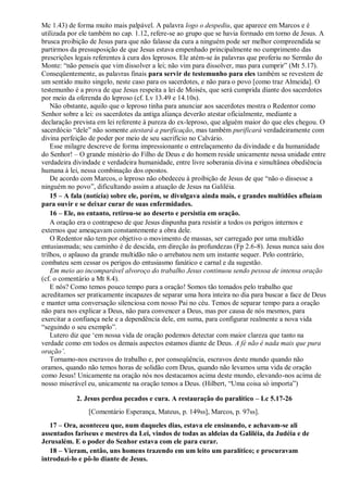 Mc 1.43) de forma muito mais palpável. A palavra logo o despediu, que aparece em Marcos e é
utilizada por ele também no cap. 1.12, refere-se ao grupo que se havia formado em torno de Jesus. A
brusca proibição de Jesus para que não falasse da cura a ninguém pode ser melhor compreendida se
partirmos da pressuposição de que Jesus estava empenhado principalmente no cumprimento das
prescrições legais referentes à cura dos leprosos. Ele atém-se às palavras que proferiu no Sermão do
Monte: “não penseis que vim dissolver a lei; não vim para dissolver, mas para cumprir” (Mt 5.17).
Conseqüentemente, as palavras finais para servir de testemunho para eles também se revestem de
um sentido muito singelo, neste caso para os sacerdotes, e não para o povo [como traz Almeida]. O
testemunho é a prova de que Jesus respeita a lei de Moisés, que será cumprida diante dos sacerdotes
por meio da oferenda do leproso (cf. Lv 13.49 e 14.10s).
Não obstante, aquilo que o leproso tinha para anunciar aos sacerdotes mostra o Redentor como
Senhor sobre a lei: os sacerdotes da antiga aliança deverão atestar oficialmente, mediante a
declaração prevista em lei referente à pureza do ex-leproso, que alguém maior do que eles chegou. O
sacerdócio “dele” não somente atestará a purificação, mas também purificará verdadeiramente com
divina perfeição de poder por meio de seu sacrifício no Calvário.
Esse milagre descreve de forma impressionante o entrelaçamento da divindade e da humanidade
do Senhor! – O grande mistério do Filho de Deus e do homem reside unicamente nessa unidade entre
verdadeira divindade e verdadeira humanidade, entre livre soberania divina e simultânea obediência
humana à lei, nessa combinação dos opostos.
De acordo com Marcos, o leproso não obedeceu à proibição de Jesus de que “não o dissesse a
ninguém no povo”, dificultando assim a atuação de Jesus na Galiléia.
15 – A fala (notícia) sobre ele, porém, se divulgava ainda mais, e grandes multidões afluíam
para ouvir e se deixar curar de suas enfermidades.
16 – Ele, no entanto, retirou-se ao deserto e persistia em oração.
A oração era o contrapeso de que Jesus dispunha para resistir a todos os perigos internos e
externos que ameaçavam constantemente a obra dele.
O Redentor não tem por objetivo o movimento de massas, ser carregado por uma multidão
entusiasmada; seu caminho é de descida, em direção às profundezas (Fp 2.6-8). Jesus nunca saiu dos
trilhos, o aplauso da grande multidão não o arrebatou nem um instante sequer. Pelo contrário,
combateu sem cessar os perigos do entusiasmo fanático e carnal e da sugestão.
Em meio ao incomparável alvoroço do trabalho Jesus continuou sendo pessoa de intensa oração
(cf. o comentário a Mt 8.4).
E nós? Como temos pouco tempo para a oração! Somos tão tomados pelo trabalho que
acreditamos ser praticamente incapazes de separar uma hora inteira no dia para buscar a face de Deus
e manter uma conversação silenciosa com nosso Pai no céu. Temos de separar tempo para a oração
não para nos explicar a Deus, não para convencer a Deus, mas por causa de nós mesmos, para
exercitar a confiança nele e a dependência dele, em suma, para configurar realmente a nova vida
“seguindo o seu exemplo”.
Lutero diz que „em nossa vida de oração podemos detectar com maior clareza que tanto na
verdade como em todos os demais aspectos estamos diante de Deus. A fé não é nada mais que pura
oração‟.
Tornamo-nos escravos do trabalho e, por conseqüência, escravos deste mundo quando não
oramos, quando não temos horas de solidão com Deus, quando não levamos uma vida de oração
como Jesus! Unicamente na oração nós nos destacamos acima deste mundo, elevando-nos acima de
nosso miserável eu, unicamente na oração temos a Deus. (Hilbert, “Uma coisa só importa”)
2. Jesus perdoa pecados e cura. A restauração do paralítico – Lc 5.17-26
[Comentário Esperança, Mateus, p. 149ss], Marcos, p. 97ss].
17 – Ora, aconteceu que, num daqueles dias, estava ele ensinando, e achavam-se ali
assentados fariseus e mestres da Lei, vindos de todas as aldeias da Galiléia, da Judéia e de
Jerusalém. E o poder do Senhor estava com ele para curar.
18 – Vieram, então, uns homens trazendo em um leito um paralítico; e procuravam
introduzi-lo e pô-lo diante de Jesus.
 