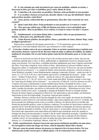 19 – E, não achando por onde introduzi-lo por causa da multidão, subindo ao eirado, o
desceram no leito, por entre os ladrilhos, para o meio, diante de Jesus.
20 – Vendo-lhes a fé, Jesus disse ao paralítico: Homem, estão perdoados os teus pecados.
21 – E os escribas e fariseus arrazoavam, dizendo: Quem é este que diz blasfêmias? Quem
pode perdoar pecados, senão Deus?
22 – Jesus, porém, conhecendo-lhes os pensamentos, disse-lhes: Que arrazoais em vosso
coração?
23 – Qual é mais fácil, dizer: Estão perdoados os teus pecados ou: Levanta-te e anda?
24 – Mas, para que saibais que o Filho do Homem tem sobre a terra autoridade para
perdoar pecados - disse ao paralítico: Eu te ordeno: Levanta-te, toma o teu leito e vai para
casa.
25 – Imediatamente, se levantou diante deles e, tomando o leito em que permanecera
deitado, voltou para casa, glorificando a Deus.
26 – Todos ficaram atônitos, davam glória a Deus e, possuídos de temor, diziam: Hoje, vimos
prodígios (paradoxos).‖
Depois dessa tradução tão fiel quanto possível dos v. 17-26 repetiremos agora cada versículo,
explicando-o com uma tradução mais livre, que circunscreve o texto original.
17 Certo dia o Senhor estava de novo ensinando. Entre os ouvintes encontravam-se também seus
adversários, fariseus e mestres da lei. Haviam vindo de todas as aldeias da Galiléia, da Judéia e
também de Jerusalém. Ele era um Senhor-poder (uma Kýrios-Dýnamis), para se revelar com
curas.
O povo se acotovela em torno de Jesus. O povo faz ouvidos moucos para a teoria, mas tem um
sentimento apurado para a vida e os fatos, ambientando-se rapidamente em novas situações que lhe
sejam convincentes. Em vista disso, a multidão percebeu rapidamente que Jesus é alguém autorizado
por Deus. Com toda a singeleza, Jesus utiliza-se disso. Aproximam-se com seus intentos como se
chegassem a Deus. É sumamente interessante a expressão de Lucas “E havia (ou: ele era) um Senhor-
poder (um kýrios-dýnamis),” i. é, o poder de Senhor estava presente em pessoa, a fim de revelar-se
como Redentor (curando). Lucas freqüentemente emprega a expressão dýnamis – poder (ao todo 14
vezes, Lc 1.35; 4.14; 4.36; etc.), mas somente aqui ocorre a combinação de dýnamis – poder – com
kýrios – Senhor! O título kýrios – Senhor – aponta de volta ao AT, para além da história do
nascimento em Lc 2.11. No AT, kýrios era o nome usado para Deus. Portanto, quando o texto aqui
diz “uma força de Senhor (kýrios-dýnamis” – ou, como traz o Códice D, “a kýrios-dýnamis era ele”),
o objetivo de Lucas evidentemente é atestar também dessa forma a divindade de Jesus: e essa
atestação da divindade de Jesus é importante para aquilo que acontece depois, por causa da palavra
sobre o perdão dos pecados, que deixou os adversários tão chocados. – Retornemos ao texto. Jesus
não estava sozinho com o povo. A pregação e atuação do Redentor haviam se tornado notórias.
Pessoas de muitos lugares começaram a observá-lo. Ele representava uma novidade, um fenômeno
interessante na área da religiosidade. As pessoas viajavam para estudá-lo.
Portanto, fariseus e mestres da lei haviam chegado de uma vasta região, até mesmo de Jerusalém,
assentando-se para observá-lo com máxima atenção. Aqui estava alguém que ensinava. Contudo, não
havia passado por nenhuma escola como os escribas e fariseus. Os mestres da lei ou escribas não
formavam um partido político, como os fariseus e saduceus. Os escribas de Israel eram os peritos nas
questões da lei. Sem dúvida haviam sido sabiamente incluídos na delegação dos fariseus que havia
sido enviada de Jerusalém à Galiléia, a fim de vigiar Jesus e, se necessário, discutir com ele (v. 21).
Porventura não representava uma maravilhosa providência que justamente nesse dia, quando os
inimigos de Jesus estavam presentes à reunião a fim de reunir material de acusação, o paralítico fosse
trazido até Jesus? Isso é condução e providência divina. Esses são os métodos do Pai celestial,
“calando a boca” de seus inimigos por meio do poder dos fatos (para maiores detalhes sobre os
fariseus, cf. o Comentário Esperança, Mateus, sobre Mt 3.7-9).
18 Então, repentinamente, homens trouxeram uma pessoa totalmente paralítica em uma maca.
Os carregadores tentavam chegar até Jesus, a fim de depositar diante dele o doente.
19 Mas por causa do grande número de pessoas era impossível levá-lo para dentro. Por isso
subiram pela escada externa para o telhado plano, e de lá o baixaram com a maca entre
 