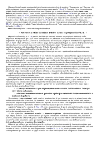 O evangelho de Lucas é um comentário contínuo ao misterioso dizer do apóstolo: “Deus enviou seu Filho, que veio
na forma da nossa natureza pecaminosa a fim de acabar com o pecado” (Rm 8.3). É como se Lucas tivesse visto sua
própria função sendo exercida na atividade de Jesus. Mais do que os outros, ele descreve o Senhor Jesus como
médico, precisamente como o Grande Médico, que veio não apenas para servir (Mt 20.28), mas que andou por toda
parte fazendo o bem (At 10.38), demonstrou compaixão com todos os doentes do corpo e do espírito, liberou poder de
si para restaurar (Lc 5.17)! Todos relatam acerca da tentação de Jesus no deserto, mas unicamente Lucas acrescenta:
“apartou-se dele o diabo, até momento oportuno” [Lc 4.13]. Todos relatam seu sofrimento no Getsêmani, mas
somente Lucas preservou para nós o relato comovente do suor que “como gotas de sangue caindo sobre a terra” [Lc
22.44], e do anjo que o fortalecia. Todos falam do arrependimento de Pedro, mas unicamente Lucas menciona o olhar
do Senhor [Lc 22.61].
O terceiro evangelho é a coroa dos evangelhos sinóticos.
5. Porventura o estudo sistemático de fontes exclui a inspiração divina? Lc 1.1-4
O primeiro olhar sobre os v. 1-4 permite perceber que o autor é instruído em grego e no respectivo estilo
lingüístico. As expressões que Lucas utiliza neste prefácio não pertencem ao vocabulário hebraico do NT, mas são
emprestadas do grego clássico. Ao invés da lacônica adição das frases que é própria do estilo hebraico, deparamo-nos
no v. 1-4 com o bem-estruturado período sintático grego, e a tradução em português não é capaz de proporcionar uma
idéia da elegante estruturação e da sonoridade rítmica do original grego. Filólogos do ramo apreciaram
significativamente o estilo do prefácio. O erudito Wilhelm Bousset afirma: “Lucas domina a prosa artística grega
melhor que Paulo” (Bousset-Heitmüller, Die Schriften des NT, p. 392).
Lucas constrói um prefácio tão deslumbrante pelo fato de que esta obra é apresentada a um homem distinto e
erudito, a saber, o grego Teófilo.
No entanto, não somente a forma exterior de seu prefácio, mas igualmente a circunstância a seguir anunciam sua
formação científica. Lucas é o único evangelista que, segundo o exemplo dos historiadores gregos, inicia sua obra com
uma breve dedicatória. Se compararmos esse prólogo com o prefácio dos historiadores gregos Heródoto, Tucídides e
Políbio, temos de dizer que Lucas foi um excelente conhecedor da literatura das obras historiográficas clássicas.
Os historiadores gregos escreviam suas obras a fim de preservar os grandes feitos dos helênicos na memória da
posteridade. O interesse ao qual Lucas agora dedica sua pena, é de cunho extremamente superior ao dos mestres
gregos, cujo método ele segue. Ele deseja dar notícia do maior acontecimento da história mundial, do tema que abarca
céu e terra, tempo e eternidade, passado e futuro, referente ao Deus eterno e seu Filho eterno.
Aquilo que Lucas apresenta na dedicatória de seu escrito evangélico, a fim de justificá-lo, não é nada mais que a
menção de uma investigação histórica exata.
Nesse prólogo Lucas se reporta ao incondicional testemunho ocular de seus informantes. Afinal, era a história
sagrada que ele escrevia, história que trata do bem e da desgraça de toda a humanidade. Aqui a demonstração da
veracidade possui uma relevância soteriológica (referente à doutrina da salvação). O espírito da verdade e a
determinação em prol da verdade vicejavam com vigor juvenil nas testemunhas que haviam visto, face a face, a
própria Verdade, a saber, Jesus Cristo.
1 – Visto que muitos houve que empreenderam uma narração coordenada dos fatos que
entre nós se realizaram,
2 – conforme nos transmitiram os que desde o princípio foram deles testemunhas oculares e
ministros da palavra:
Na expressão “empreenderam” reside uma leve alusão ao fato de que os autores anteriores provavelmente não
tenham recorrido a todos os auxílios. Por essa razão Lucas não envia simplesmente um dos escritos mais antigos a
Teófilo, mas empenha-se pessoalmente em anotar a trajetória de vida de Jesus, a fim de proporcionar a seu eminente
amigo um conhecimento plenamente autêntico (confiável) daqueles episódios históricos.
A palavra “entre nós” é a mesma de João 1.14, com a única diferença de que lá uma das testemunhas iniciais fala
em nome de suas co-testemunhas, ao passo que aqui fala alguém que recebeu das testemunhas oculares e originárias a
notícia dos acontecimentos ocorridos.
As duas expressões, “testemunhas oculares” e “ministros da palavra”, referem-se tão-somente aos crentes, ou
seja, à Igreja de Jesus. Lucas visa anotar não o que alguém como Pilatos ou Herodes ou Caifás e Anás, fariseus ou
escribas, têm a relatar sobre a vida, paixão e morte do Senhor (de que todos na verdade também foram “testemunhas
oculares”), porém unicamente aquilo que membros da Igreja do Senhor dizem sobre Jesus de Nazaré, como
testemunhas oculares e pregadores do evangelho.
O fato de que milhares que não faziam parte do círculo da Igreja ouviram sermões de Jesus e presenciaram seus
feitos, de que Pilatos e Caifás trocaram palavras com ele e que o imperador e os mais elevados magistrados em Roma
ouviram de Paulo e de Jesus, por meio do procurador Festo (At 25.14; 19.26), revela que todos aqueles
contemporâneos que estavam fora da Igreja no fundo não viram nem ouviram nada a respeito do evento supremo
 