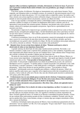 algumas telhas (cerâmica) rapidamente retiradas, diretamente na frente de Jesus. É provável
que os presentes tenham ficado muito irritados com essa petulância, que atingia o extremo da
originalidade.
Com Jesus, porém, foi diferente. Ele alegra-se imensamente com a ação desses homens. Nesse
empenho, que ultrapassa todos os escrúpulos comuns, ele constata fé, mais precisamente uma fé viva,
que é tudo que ele espera das pessoas. A fé viva rompe todos os empecilhos, passa “por pedra e aço”.
Para o doente com certeza significava muito sofrimento chegar a Jesus por uma via tão incomum. Foi
deitado no meio do grande número de presentes, exposto aos olhares de todos.
Uma vez que segundo a concepção dos judeus a enfermidade sempre era decorrência do pecado,
enfrentar o público ao dirigir-se ao Senhor era duplamente difícil para o enfermo, pois ele se
apresentava como pecador não somente perante o Redentor, mas perante todo o povo presente. No
entanto, afastou de si qualquer preocupação com pessoas. Agora havia a oportunidade de um
encontro com Jesus.
Por princípio é improvável e impossível que o paralítico tenha se deixado levar como se fosse um
pedaço de pau, carregado para qualquer lugar, e levado literalmente para cima e para baixo no local
em que Jesus atuava e ensinava. – Pelo contrário, parece de fato ter sido sua coragem de fé o motivo
desse empreendimento.
Conforme já assinalamos, Jesus viu na fé não meramente o anseio de restauração de um enfermo,
mas o anseio de reconciliação de uma alma ciente de sua culpa e ávida por salvação, que havia
enveredado por esse genial e aéreo caminho de refúgio. De fato ele reconhecia nesse grupo audacioso
a fé coletiva, dizendo ao enfermo: “Homem, teus pecados estão perdoados!”
20 Quando Jesus viu esse arrojo bem original, ele falou: ―Homem (anthropos), estou te
absolvendo de todas as tuas injustiças (hamartiai).‖
A grande sentença de absolvição de toda culpa é poderosamente proferida. Pervertido, o ser
humano considera a saúde como o supremo bem, perdendo assim a vida verdadeira. O paralítico está
mais angustiado pela aflição interior que por sua condição física. Como sabemos disto? Porque Jesus
não concede a remissão dos pecados a alguém que não almeja por ela.
Do ponto de vista israelita, essa palavra do Senhor Jesus, seja na versão de Mateus, Marcos ou
Lucas, possui suma importância. A interpelação é distinta – mas aquilo que importa é trazido de igual
maneira por todos os três: “Teus pecados te foram perdoados” – um sinal de como essa palavra
calou fundo. É uma posição completamente nova diante do problema do pecado e do sofrimento.
Bornhäuser escreve o seguinte: “A opinião judaica a respeito do pecado e do sofrimento é esta: onde
há sofrimento, o pecado é premissa, e onde ainda persiste o sofrimento, o perdão ainda não chegou
plenamente.” Agora Jesus declara ao que jaz paralítico na maca: “Teus pecados te foram
perdoados!”, proclamando assim um evangelho para milhares e milhares de pessoas. Afinal, sua
palavra significa nada menos que o seguinte: talvez alguém possa sofrer das conseqüências de seus
pecados, e talvez tenha de sofrer até o fim da vida, mas não obstante pode encontrar-se plenamente
sob a graça, pode obter perdão.
21 Evidentemente isso era um achado para os mestres da lei e fariseus. Começaram a pensar e
comentar entre si (mantendo diálogos): É isso! De fato está aí uma ofensa a Deus (blasfêmia),
pois na verdade unicamente Deus é capaz de absolver da injustiça.
22 Jesus percebeu claramente seus pensamentos e lhes disse: Que, afinal, está agitando tanto o
íntimo de vocês?
23 Que é mais fácil dizer: Eu te absolvo de todas as tuas injustiças, ou dizer: Levanta-te e sai
andando?
O fato que deixava esses homens da lei indignados foi que Jesus declarou o homem livre e isento
de toda culpa por sua própria iniciativa. Ora, isso significava interferir no direito majestático de
Deus. Em parte alguma de todo o AT atribui-se ao Messias a autoridade de perdoar pecados. A frase
de que somente Deus pode perdoar pecados de fato é totalmente verdadeira. Portanto, pelo fato de
que na opinião deles Jesus, como humano, arroga a si mesmo algo que compete unicamente a Deus,
eles o acusam de blasfêmia.
Conforme a formulação muito mais precisa de Marcos, Jesus reconheceuos pensamentos de seus
adversários “em seu espírito” (cf. Mc 2.8). Com a pergunta: “O que é mais fácil?” Jesus se insere nos
pensamentos dos interpelados.
 