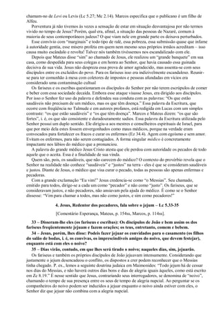 chamam-no de Levi ou Levis (Lc 5.27; Mc 2.14). Marcos especifica que o publicano é um filho de
Alfeu.
Porventura já não tivemos às vezes a sensação de estar em situação desvantajosa por não termos
vivido no tempo de Jesus? Porém, qual era, afinal, a situação das pessoas de Nazaré, comum à
maioria de seus contemporâneos judeus? O que viam nele em grande parte os deixava perturbados.
Esse convívio com “marginais” e todo tipo de ralé, essa pobreza, essa submissão quase que infame
à autoridade gentia, esse mísero profeta em quem nem mesmo seus próprios irmãos acreditam – isso
causa muito escândalo e revolta! Talvez nós também tivéssemos nos escandalizado com ele.
Depois que Mateus disse “sim” ao chamado de Jesus, ele realizou um “grande banquete” em sua
casa, como despedida para seus colegas e em honra ao Senhor, que havia causado essa guinada
decisiva de sua vida. Jesus não despreza essa prova de amor agradecido, mas assenta-se com seus
discípulos entre os excluídos do povo. Para os fariseus isso era indizivelmente escandaloso. Reunir-
se para ter comunhão à mesa com coletores de impostos e pessoas afundadas em vícios era
considerado uma contaminação cultual
Os fariseus e os escribas questionaram os discípulos do Senhor por não terem escrúpulos de comer
e beber com essa sociedade decaída. Embora esse ataque visasse Jesus, era dirigido aos discípulos.
Por isso o Senhor fez uso da palavra e defendeu sua conduta com as palavras: “Os que estão
saudáveis não precisam de um médico, mas os que têm doença.” Essa palavra da Escritura, que
ocorre com freqüência no Talmude e em autores profanos, está redigida em Lucas com um simples
contraste: “os que estão saudáveis” e “os que têm doença”. Marcos e Mateus dizem: “os que são
fortes”, i. é, os que são consistente e duradouramente sadios. Essa palavra da Escritura utilizada pelo
Senhor possui um duplo sentido. Ele dirigiu-a aos mestres e conselheiros espirituais de Israel, para
que por meio dela estes fossem envergonhados como maus médicos, porque na verdade eram
convocados para fortalecer os fracos e curar os enfermos (Ez 34.4). Agem com egoísmo e sem amor.
Evitam os enfermos, para não serem contagiados. A forma singular médico é concretamente
impactante nos lábios do médico que a pronunciou.
A palavra do grande médico Jesus Cristo atesta que ele perdoa com autoridade os pecados de todo
aquele que o aceita. Essa é a finalidade de sua vinda.
Quem são, pois, os saudáveis, que não carecem do médico? O contexto do provérbio revela que o
Senhor na realidade não conhece “saudáveis” e “justos” na terra - eles é que se consideram saudáveis
e justos. Diante de Jesus, o médico que visa curar o pecado, todas as pessoas são apenas enfermas e
pecadoras.
Com a grande exclamação “Eu vim!” Jesus credencia-se como “o Messias”. Seu chamado,
emitido para todos, dirige-se a cada um como “pecador” e não como “justo”. Os fariseus, que se
consideravam justos, e não pecadores, não ansiavam pela ajuda do médico. É como se o Senhor
dissesse: “Vim para chamar a todos, mas não como justos, e sim como pecadores!”
4. Jesus, Redentor dos pecadores, fala sobre o jejum – Lc 5.33-35
[Comentário Esperança, Mateus, p. 154ss, Marcos, p. 114ss].
33 – Disseram-lhe eles (os fariseus e escribas): Os discípulos de João e bem assim os dos
fariseus freqüentemente jejuam e fazem orações; os teus, entretanto, comem e bebem.
34 – Jesus, porém, lhes disse: Podeis fazer jejuar os convidados para o casamento (os filhos
do salão de bodas, i. é, os convivas, os imprescindíveis amigos do noivo, que devem festejar),
enquanto está com eles o noivo?
35 – Dias virão, contudo, em que lhes será tirado o noivo; naqueles dias, sim, jejuarão.
Os fariseus e também os próprios discípulos de João jejuavam intensamente. Considerando que
justamente o jejum desencadeou o conflito, os dispostos a crer podem reconhecer que o Messias
tinha chegado. P. ex., lemos a seguinte doutrina judaica em Maimonides: “Todo jejum há de cessar
nos dias do Messias, e não haverá outros dias bons e dias de alegria iguais àqueles, como está escrito
em Zc 8.19.” É nesse sentido que Jesus, contrariando seus interrogadores, se denomina de “noivo”,
chamando o tempo de sua presença entre os seus de tempo de alegria nupcial. Ao perguntar se os
companheiros do noivo podem ser induzidos a jejuar enquanto o noivo ainda estiver com eles, o
Senhor diz que jejuar não combina com a alegria nupcial.
 