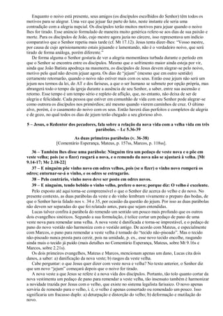 Enquanto o noivo está presente, seus amigos (os discípulos escolhidos do Senhor) têm todos os
motivos para se alegrar. Uma vez que jejuar faz parte do luto, neste instante ele seria uma
contradição com a alegria nupcial. Os discípulos terão muitos motivos para jejuar quando o noivo
lhes for tirado. Esse anúncio formulado de maneira muito genérica refere-se aos dias de sua paixão e
morte. Para os discípulos de João, cujo mestre agora jazia no cárcere, isso representava um indício
comparativo que o Senhor repetiu mais tarde (cf. Mt 17.12). Jesus tenta dizer-lhes: “Vosso mestre,
por causa de cujo aprisionamento estais jejuando e lamentando, não é o verdadeiro noivo, que será
tirado de forma análoga, porém diferente.”
De forma alguma o Senhor gostaria de ver a alegria momentânea turbada durante o período em
que o Senhor se encontra entre os discípulos. Mesmo que o sofrimento maior ainda esteja por vir,
ainda que João Batista apodreça na masmorra, os discípulos de Jesus devem alegrar-se pelo noivo,
motivo pelo qual não devem jejuar agora. Os dias de “jejum” (mesmo que em outro sentido)
certamente retornarão, quando o noivo não estiver mais com os seus. Então esse jejum não será um
jejum nos termos da lei, do AT e dos fariseus, a que o ser humano se submete por opção própria, mas
abrangerá todo o tempo da igreja durante a ausência de seu Senhor, a saber, entre sua ascensão e
retorno. Esse tempo é um tempo sério e repleto de aflição, que, no entanto, não deixa de ser de
alegria e felicidade. Cada pessoa que estiver em comunhão de vida com seu Senhor pode alegrar-se
como outrora os discípulos nos primórdios; até mesmo quando vierem caminhos de cruz. O último
alvo, porém, é o casamento do noivo com os seus. Então haverá dias perfeitos e completos de alegria
e de gozo, no qual todos os dias de jejum terão chegado a seu glorioso alvo.
5 – Jesus, o Redentor dos pecadores, fala sobre a relação da nova vida com a velha vida em três
parábolas. – Lc 5.36-39
As duas primeiras parábolas (v. 36-38)
[Comentário Esperança, Mateus, p. 157ss, Marcos, p. 118ss].
36 – Também lhes disse uma parábola: Ninguém tira um pedaço de veste nova e o põe em
veste velha; pois (se o fizer) rasgará a nova, e o remendo da nova não se ajustará à velha. [Mt
9.14-17; Mc 2.18-22]
37 – E ninguém põe vinho novo em odres velhos, pois (se o fizer) o vinho novo romperá os
odres; entornar-se-á o vinho, e os odres se estragarão.
38 – Pelo contrário, vinho novo deve ser posto em odres novos.
39 – E ninguém, tendo bebido o vinho velho, prefere o novo; porque diz: O velho é excelente.
Pelo exposto até aqui torna-se compreensível o que o Senhor diz acerca do velho e do novo. No
presente contexto, as duas parábolas da veste e do vinho lembram vivamente o preparo das bodas, de
que o Senhor havia falado nos v. 34 e 35, por ocasião da questão do jejum. Por isso as duas parábolas
não devem ser separadas do que foi relatado antes, para que sejam entendidas.
Lucas talvez confira à parábola do remendo um sentido um pouco mais profundo que os outros
dois evangelhos sinóticos. Segundo a sua formulação, é tolice cortar um pedaço de pano de uma
veste nova para remendar uma velha. A nova veste é danificada e torna-se imprestável, e o pedaço de
pano do novo vestido não harmoniza com o vestido antigo. De acordo com Mateus, e especialmente
com Marcos, o pano para remendar a veste velha é tomado do “tecido não-pisoado”. Mas o tecido
não-pisoado nunca presta para cerzir, pois na umidade, p. ex., esse novo tecido encolhe, rasgando
ainda mais o tecido já puído (mais detalhes no Comentário Esperança, Mateus, sobre Mt 9.16s e
Marcos, sobre 2.21s).
Os dois primeiros evangelhos, Mateus e Marcos, mencionam apenas um dano, Lucas cita dois
danos, a saber: a) danificação da nova veste; b) rasgos da veste velha.
Cabe perguntar: o que Jesus quer dizer com veste nova e velha? No texto anterior, o Senhor diz
que um novo “jejum” começará depois que o noivo for tirado.
A nova veste a que Jesus se refere é a nova vida dos discípulos. Portanto, tão tolo quanto cortar da
nova vestimenta um pedaço de pano para remendar a veste velha, tão insensato também é harmonizar
a novidade trazida por Jesus com o velho, que existe no sistema legalista farisaico. O novo apenas
serviria de remendo para o velho, i. é, o velho é apenas consertado ou remendado um pouco. Isso
significaria um fracasso duplo: a) deturpação e distorção do velho; b) deformação e mutilação do
novo.
 