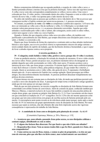 Muitos comentaristas defendem que na segunda parábola, a respeito do vinho velho e novo, o
Senhor pretendia afirmar a mesma coisa que na primeira ilustração. Talvez isso não seja bem correto.
À velha e nova veste não correspondem completamente os velhos e novos odres. Uma veste é
colocada por fora. O vinho, porém, é derramado dentro dos odres. Enquanto a veste se refere ao lado
exterior da nova vida, o vinho visa apontar para o lado interior da nova vida.
Os odres são metáfora para as pessoas que acolhem a nova vida dentro de si. São as pessoas que
conseguem receber o Espírito somente por serem novas pessoas, i. é, pessoas convertidas.
No entanto, as parábolas da veste e do vinho se completam e contêm dois aspectos: 1) O novo não
deve ser misturado ao velho com o fim de melhorar o velho; 2) A libertação e a novidade total
somente valem para pessoas novas, i. é, as pessoas claramente convertidas. Aquelas que estão
enleadas e esclerosadas pelo velho e não o soltam, não conseguem, assim como os odres velhos,
conter nem segurar o novo vinho ou o novo Espírito.
Quando o Senhor diz que ninguém coloca vinho novo em odres velhos, ele também está
justificando o procedimento de João Batista, que sempre direcionou seus discípulos para o novo, a
saber, o Senhor e a conversão a ele.
Depois que Jesus formulou de forma tão expressiva o contraste entre as duas atitudes intelectuais
básicas e seus órgãos, sua terceira parábola instrui os representantes sinceros do antigo sistema a
terem cuidado diante do espírito da tradição, que tão facilmente domina a humanidade, e que é capaz
de levar a atitudes injustas contra a nova proposta.
A terceira parábola (v. 39)
39 – E ninguém, tendo bebido o vinho velho, prefere o novo; porque diz: O velho é excelente.
Como na parábola anterior, a ilustração foi retirada da situação do momento. O novo vinho circula
nos novos odres. Fresco, porém um pouco seco, no primeiro momento talvez ele desagrade ao
paladar daqueles que estão acostumados ao vinho velho mais suave. O mesmo acontece com a
natureza da nova vida, que Jesus prega e concretiza. O sistema legal é muito mais confortável porque
é mais fácil oferecer o exterior a Deus, pelas práticas religiosas, do que render-lhe o interior, o
coração. Quem se acostumou com o vinho velho, não gosta do novo. É espumante e borbulhante
demais para ele. A nova natureza do Espírito traz consigo agitação. Quem prossegue nos trilhos
antigos, fica desconfortavelmente incomodado. As pessoas preferem descansar tranqüilamente nas
práticas devotas exteriores.
O jejum intenso era um costume para os discípulos de João, de modo que preferiam persistir nele
a aceitar o novo dos discípulos de Jesus. A passagem do tempo torna o tradicional e antigo agradável,
ainda que de resto pareça ser um jugo oneroso.
Mais do que nos dois primeiros, no terceiro evangelho os discípulos de João Batista formam uma
comunidade com sólidas formas de convivência. Além do costume de jejuar, conhecido também por
Marcos e Mateus, o material exclusivo de Lucas fala também a respeito de uma peculiar prática de
oração desse grupo, que remonta ao próprio João Batista (Lc 11.1). Esse é novamente um dos traços
em que coincidem as tradições do 3º e 4 º evangelhos. Em Jo 3.25ss eles até mesmo aparecem como
um grupo que tem uma controvérsia com grupos de escribas acerca do batismo praticado pelo seu
mestre. A convergência neste ponto reveste-se de relevância ainda maior porque, muito após a morte
de João At 19.1ss menciona um grupo aparentemente coeso de discípulos de João Batista. Por mais
escassas que sejam as notícias, elas não obstante dão uma forte impressão acerca das vigorosas
conseqüências e repercussões do trabalho de João Batista.
6 – A caminhada de Jesus com os discípulos pela plantação de cereais – Lc 6.1-5
[Comentário Esperança, Mateus, p. 201s, Marcos, p. 119]
1 – Aconteceu que, num sábado, passando Jesus pelas searas, os seus discípulos colhiam e
comiam espigas, debulhando-as com as mãos.
2 – E alguns dos fariseus lhes disseram: Por que fazeis o que não é lícito aos sábados?
3 – Respondeu-lhes Jesus: Nem ao menos tendes lido o que fez Davi, quando teve fome, ele e
seus companheiros?
4 – Como entrou na casa de Deus, tomou, e comeu os pães da proposição, e os deu aos que
com ele estavam, pães que não lhes era lícito comer, mas exclusivamente aos sacerdotes?
 