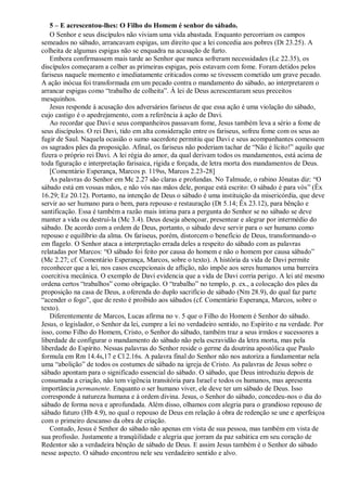 5 – E acrescentou-lhes: O Filho do Homem é senhor do sábado.
O Senhor e seus discípulos não viviam uma vida abastada. Enquanto percorriam os campos
semeados no sábado, arrancavam espigas, um direito que a lei concedia aos pobres (Dt 23.25). A
colheita de algumas espigas não se enquadra na acusação de furto.
Embora confirmassem mais tarde ao Senhor que nunca sofreram necessidades (Lc 22.35), os
discípulos começaram a colher as primeiras espigas, pois estavam com fome. Foram detidos pelos
fariseus naquele momento e imediatamente criticados como se tivessem cometido um grave pecado.
A ação inócua foi transformada em um pecado contra o mandamento do sábado, ao interpretarem o
arrancar espigas como “trabalho de colheita”. À lei de Deus acrescentaram seus preceitos
mesquinhos.
Jesus responde à acusação dos adversários fariseus de que essa ação é uma violação do sábado,
cujo castigo é o apedrejamento, com a referência à ação de Davi.
Ao recordar que Davi e seus companheiros passavam fome, Jesus também leva a sério a fome de
seus discípulos. O rei Davi, tido em alta consideração entre os fariseus, sofreu fome com os seus ao
fugir de Saul. Naquela ocasião o sumo sacerdote permitiu que Davi e seus acompanhantes comessem
os sagrados pães da proposição. Afinal, os fariseus não poderiam tachar de “Não é lícito!” aquilo que
fizera o próprio rei Davi. A lei régia do amor, da qual derivam todos os mandamentos, está acima de
toda figuração e interpretação farisaica, rígida e forçada, de letra morta dos mandamentos de Deus.
[Comentário Esperança, Marcos p. 119ss, Marcos 2.23-28]
As palavras do Senhor em Mc 2.27 são claras e profundas. No Talmude, o rabino Jônatas diz: “O
sábado está em vossas mãos, e não vós nas mãos dele, porque está escrito: O sábado é para vós” (Êx
16.29; Ez 20.12). Portanto, na intenção de Deus o sábado é uma instituição da misericórdia, que deve
servir ao ser humano para o bem, para repouso e restauração (Dt 5.14; Êx 23.12), para bênção e
santificação. Essa é também a razão mais íntima para a pergunta do Senhor se no sábado se deve
manter a vida ou destruí-la (Mc 3.4). Deus deseja abençoar, presentear e alegrar por intermédio do
sábado. De acordo com a ordem de Deus, portanto, o sábado deve servir para o ser humano como
repouso e equilíbrio da alma. Os fariseus, porém, distorcem o benefício de Deus, transformando-o
em flagelo. O Senhor ataca a interpretação errada deles a respeito do sábado com as palavras
relatadas por Marcos: “O sábado foi feito por causa do homem e não o homem por causa sábado”
(Mc 2.27; cf. Comentário Esperança, Marcos, sobre o texto). A história da vida de Davi permite
reconhecer que a lei, nos casos excepcionais de aflição, não impõe aos seres humanos uma barreira
coercitiva mecânica. O exemplo de Davi evidencia que a vida de Davi corria perigo. A lei até mesmo
ordena certos “trabalhos” como obrigação. O “trabalho” no templo, p. ex., a colocação dos pães da
proposição na casa de Deus, a oferenda do duplo sacrifício de sábado (Nm 28.9), do qual faz parte
“acender o fogo”, que de resto é proibido aos sábados (cf. Comentário Esperança, Marcos, sobre o
texto).
Diferentemente de Marcos, Lucas afirma no v. 5 que o Filho do Homem é Senhor do sábado.
Jesus, o legislador, o Senhor da lei, cumpre a lei no verdadeiro sentido, no Espírito e na verdade. Por
isso, como Filho do Homem, Cristo, o Senhor do sábado, também traz a seus irmãos e sucessores a
liberdade de configurar o mandamento do sábado não pela escravidão da letra morta, mas pela
liberdade do Espírito. Nessas palavras do Senhor reside o germe da doutrina apostólica que Paulo
formula em Rm 14.4s,17 e Cl 2.16s. A palavra final do Senhor não nos autoriza a fundamentar nela
uma “abolição” de todos os costumes de sábado na igreja de Cristo. As palavras de Jesus sobre o
sábado apontam para o significado essencial do sábado. O sábado, que Deus introduziu depois de
consumada a criação, não tem vigência transitória para Israel e todos os humanos, mas apresenta
importância permanente. Enquanto o ser humano viver, ele deve ter um sábado de Deus. Isso
corresponde à natureza humana e à ordem divina. Jesus, o Senhor do sábado, concedeu-nos o dia do
sábado de forma nova e aprofundada. Além disso, olhamos com alegria para o grandioso repouso de
sábado futuro (Hb 4.9), no qual o repouso de Deus em relação à obra de redenção se une e aperfeiçoa
com o primeiro descanso da obra de criação.
Contudo, Jesus é Senhor do sábado não apenas em vista de sua pessoa, mas também em vista de
sua profissão. Justamente a tranqüilidade e alegria que jorram da paz sabática em seu coração de
Redentor são a verdadeira bênção de sábado de Deus. E assim Jesus também é o Senhor do sábado
nesse aspecto. O sábado encontrou nele seu verdadeiro sentido e alvo.
 