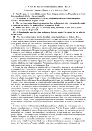 7 – A cura d a mão ressequida em dia de sábado – Lc 6.6-11
[Comentário Esperança, Mateus, p. 203s, Marcos, p. 124ss]
6 – Sucedeu que, em outro sábado, entrou ele na sinagoga e ensinava. Ora, achava-se ali um
homem cuja mão direita estava ressequida.
7 – Os escribas e os fariseus observavam-no, procurando ver se ele faria uma cura no
sábado, a fim de acharem de que o acusar.
8 – Mas ele, conhecendo-lhes os pensamentos, disse ao homem da mão ressequida: Levanta-
te e vem para o meio; e ele, levantando-se, permaneceu de pé.
9 – Então, disse Jesus a eles: Que vos parece? É lícito, no sábado, fazer o bem ou o mal?
Salvar a vida ou deixá-la perecer?
10 – E, fitando todos ao redor, disse ao homem: Estende a mão. Ele assim o fez, e a mão lhe
foi restaurada.
11 – Mas eles se encheram de furor e discutiam entre si quanto ao que fariam a Jesus.
De acordo com os dois primeiros evangelhos sinóticos, pode parecer que esse episódio tenha
ocorrido imediatamente depois do acontecimento anterior no campo de cereais, no mesmo sábado.
Lucas, porém, mostra que Jesus realizou a cura narrada aqui em outro sábado.
As duas histórias similares (Lc 13.10-17; 14.1-6) que Lucas menciona mais tarde não devem ser
consideradas como versões diferentes do mesmo acontecimento, porque esses três relatos apresentam
divergências nítidas demais. Nossa narrativa pressupõe (veja o comportamento dos fariseus!) que
Jesus curava com freqüência no sábado (cf. Lc 13.10ss; 14.1ss; Jo 5.9; 9.14).
A atividade de cura está ligada à atividade de ensino e pregação (Lc 5.31s). Deve ter sido do
conhecimento dos fariseus que Jesus curava enfermos nas sinagogas durante o culto aos sábados (Lc
4.31-37). A presença de um homem cuja mão direita, segundo o relato exclusivo de Lucas, era
aleijada, deixa os fariseus em tensa expectativa, tentando descobrir se o Senhor teria coragem de
curar no sábado mesmo na presença deles. Astutamente, os fariseus esperavam esta ocasião, para
então poderem apresentar-se como acusadores dele.
O Senhor não teme a luta contra seus adversários. Pelo contrário, antecipa-se à acusação deles. O
necessitado de cura é convidado a levantar-se e ir para o centro da sala. Com isso comunicou ao
enfermo sua disposição de ajudá-lo. Aos inimigos na espreita, Jesus propõe uma pergunta, que diz:
“É lícito, no sábado, fazer o bem ou o mal? Salvar a vida ou deixá-la perecer?” Deixar de fazer o
bem sempre é praticar o mal. Essa regra vale também para o sábado. O agir mau não é proibido
apenas no sábado, mas sempre. O agir bom não é ordenado somente para todos os dias mas, também
para o sábado. Jesus explicou essa dupla indagação caracterizando sua intenção como “fazer o bem”.
O homem com a mão ressequida na verdade não tinha uma enfermidade que significava risco de
vida. Por isso, a restauração da mão direita não podia ser equiparada à salvação de uma vida (cf. Mt
5.21s; 1Jo 3.15). Porém pela cura da mão direita Jesus devolveu o curado ao trabalho e, por
conseqüência, também à vida. Agora Jesus podia esperar dos fariseus que eles avaliassem sua ação
no homem presente como um ato agradável a Deus, lícita no sábado. Afinal, realizava a cura tão-
somente por intermédio de sua palavra, sem mexer um dedo sequer, ou seja, sem realizar um
trabalho. No entanto, ao invés de um ou outro dos fariseus presentes responder à sua pergunta,
aconteceu algo muito terrível. Os adversários incendeiam-se com fúria cega; deliberam entre si o que
poderiam fazer a Jesus. O texto grego permite depreender a insegurança e a hesitação na ponderação
dos adversários. Nesse clima eles consideram as diversas possibilidades de deixar o Senhor fora de
ação.
O sentido implícito (infelizmente ocultado pelos judeus) do sábado é que o verdadeiro amor a
Deus e o verdadeiro amor ao próximo sejam restabelecidos. Pelo fato de que o verdadeiro amor visa
salvar a vida e não deixá-la perecer, Jesus mostra que seu alvo último, e por isso também o alvo do
amor (afinal, ele é o amor), é a restauração e a convalescença de tudo aquilo que “aqui claudica,
geme e suplica”. De forma poderosa, Jesus mostra-se desde já como o restaurador de toda a criação
de Deus. Irrompeu o ano da graça do Senhor (Lc 4.16-19).
Em seu sábado os judeus haviam deixado o homem “ressecar”. – O Senhor do ano da graça,
porém, com o verdadeiro e eterno sábado, não há de deixar os humanos ressequir-se perpetuamente,
mas os fará “reerguerem-se” para a verdadeira vida, para o verdadeiro rigor e a beleza divina.
 