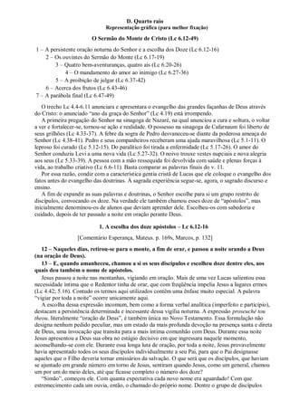 D. Quarto raio
Representação gráfica (para melhor fixação)
O Sermão do Monte de Cristo (Lc 6.12-49)
1 – A persistente oração noturna do Senhor e a escolha dos Doze (Lc 6.12-16)
2 – Os ouvintes do Sermão do Monte (Lc 6.17-19)
3 – Quatro bem-aventuranças, quatro ais (Lc 6.20-26)
4 – O mandamento do amor ao inimigo (Lc 6.27-36)
5 – A proibição de julgar (Lc 6.37-42)
6 – Acerca dos frutos (Lc 6.43-46)
7 – A parábola final (Lc 6.47-49)
O trecho Lc 4.4-6.11 anunciara e apresentara o evangelho das grandes façanhas de Deus através
do Cristo: o anunciado “ano da graça do Senhor” (Lc 4.19) está irrompendo.
A primeira pregação do Senhor na sinagoga de Nazaré, na qual anunciou a cura e soltura, o voltar
a ver e fortalecer-se, tornou-se ação e realidade. O possesso na sinagoga de Cafarnaum foi liberto de
seus grilhões (Lc 4.33-37). A febre da sogra de Pedro desvaneceu-se diante da poderosa ameaça do
Senhor (Lc 4.38-41). Pedro e seus companheiros receberam uma ajuda maravilhosa (Lc 5.1-11). O
leproso foi curado (Lc 5.12-15). Do paralítico foi tirada a enfermidade (Lc 5.17-26). O amor do
Senhor conduziu Levi a uma nova vida (Lc 5.27-32). O noivo trouxe vestes nupciais e nova alegria
aos seus (Lc 5.33-39). A pessoa com a mão ressequida foi devolvida com saúde e plenas forças à
vida, ao trabalho criativo (Lc 6.6-11). Basta comparar as palavras finais do v. 11.
Por essa razão, condiz com a característica gentia cristã de Lucas que ele coloque o evangelho dos
fatos antes do evangelho das doutrinas. À sagrada experiência segue-se, agora, o sagrado discurso e
ensino.
A fim de expandir as suas palavras e doutrinas, o Senhor escolhe para si um grupo restrito de
discípulos, convocando os doze. Na verdade ele também chamou esses doze de “apóstolos”, mas
inicialmente denominou-os de alunos que deviam aprender dele. Escolheu-os com sabedoria e
cuidado, depois de ter passado a noite em oração perante Deus.
1. A escolha dos doze apóstolos – Lc 6.12-16
[Comentário Esperança, Mateus. p. 169s, Marcos, p. 132]
12 – Naqueles dias, retirou-se para o monte, a fim de orar, e passou a noite orando a Deus
(na oração de Deus).
13 – E, quando amanheceu, chamou a si os seus discípulos e escolheu doze dentre eles, aos
quais deu também o nome de apóstolos.
Jesus passou a noite nas montanhas, vigiando em oração. Mais de uma vez Lucas salientou essa
necessidade íntima que o Redentor tinha de orar, que com freqüência impelia Jesus a lugares ermos
(Lc 4.42; 5.16). Contudo os termos aqui utilizados contêm uma ênfase muito especial. A palavra
“vigiar por toda a noite” ocorre unicamente aqui.
A escolha dessa expressão incomum, bem como a forma verbal analítica (imperfeito e particípio),
destacam a persistência determinada e incessante dessa vigília noturna. A expressão proseuché tou
theou, literalmente “oração de Deus”, é também única no Novo Testamento. Essa formulação não
designa nenhum pedido peculiar, mas um estado da mais profunda devoção na presença santa e direta
de Deus, uma invocação que transita para a mais íntima comunhão com Deus. Durante essa noite
Jesus apresentou a Deus sua obra no estágio decisivo em que ingressara naquele momento,
aconselhando-se com ele. Durante essa longa luta de oração, por toda a noite, Jesus provavelmente
havia apresentado todos os seus discípulos individualmente a seu Pai, para que o Pai designasse
aqueles que o Filho deveria tornar emissários da salvação. O que será que os discípulos, que haviam
se ajuntado em grande número em torno de Jesus, sentiram quando Jesus, como um general, chamou
um por um do meio deles, até que ficasse completo o número dos doze?
“Simão”, começou ele. Com quanta expectativa cada novo nome era aguardado! Com que
estremecimento cada um ouvia, então, o chamado do próprio nome. Dentre o grupo de discípulos
 
