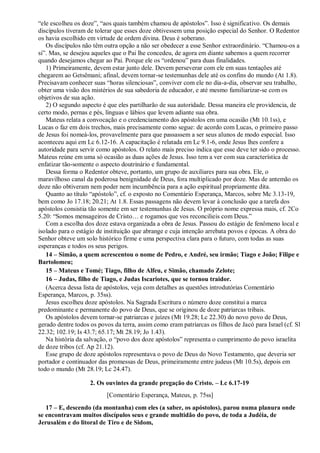 “ele escolheu os doze”, “aos quais também chamou de apóstolos”. Isso é significativo. Os demais
discípulos tiveram de tolerar que esses doze obtivessem uma posição especial do Senhor. O Redentor
os havia escolhido em virtude de ordem divina. Deus é soberano.
Os discípulos não têm outra opção a não ser obedecer a esse Senhor extraordinário. “Chamou-os a
si”. Mas, se desejou aqueles que o Pai lhe concedeu, de agora em diante sabemos a quem recorrer
quando desejamos chegar ao Pai. Porque ele os “ordenou” para duas finalidades.
1) Primeiramente, devem estar junto dele. Devem perseverar com ele em suas tentações até
chegarem ao Getsêmani; afinal, devem tornar-se testemunhas dele até os confins do mundo (At 1.8).
Precisavam conhecer suas “horas silenciosas”, conviver com ele no dia-a-dia, observar seu trabalho,
obter uma visão dos mistérios de sua sabedoria de educador, e até mesmo familiarizar-se com os
objetivos de sua ação.
2) O segundo aspecto é que eles partilharão de sua autoridade. Dessa maneira ele providencia, de
certo modo, pernas e pés, línguas e lábios que levem adiante sua obra.
Mateus relata a convocação e o credenciamento dos apóstolos em uma ocasião (Mt 10.1ss), e
Lucas o faz em dois trechos, mais precisamente como segue: de acordo com Lucas, o primeiro passo
de Jesus foi nomeá-los, provavelmente para que passassem a ser seus alunos de modo especial. Isso
aconteceu aqui em Lc 6.12-16. A capacitação é relatada em Lc 9.1-6, onde Jesus lhes confere a
autoridade para servir como apóstolos. O relato mais preciso indica que esse deve ter sido o processo.
Mateus reúne em uma só ocasião as duas ações de Jesus. Isso tem a ver com sua característica de
enfatizar tão-somente o aspecto doutrinário e fundamental.
Dessa forma o Redentor obteve, portanto, um grupo de auxiliares para sua obra. Ele, o
maravilhoso canal da poderosa benignidade de Deus, fora multiplicado por doze. Mas de antemão os
doze não obtiveram nem poder nem incumbência para a ação espiritual propriamente dita.
Quanto ao título “apóstolo”, cf. o exposto no Comentário Esperança, Marcos, sobre Mc 3.13-19,
bem como Jo 17.18; 20.21; At 1.8. Essas passagens não devem levar à conclusão que a tarefa dos
apóstolos consistia tão somente em ser testemunhas de Jesus. O próprio nome expressa mais, cf. 2Co
5.20: “Somos mensageiros de Cristo… e rogamos que vos reconcilieis com Deus.”
Com a escolha dos doze estava organizada a obra de Jesus. Passou do estágio de fenômeno local e
isolado para o estágio de instituição que abrange e cuja intenção arrebata povos e épocas. A obra do
Senhor obteve um solo histórico firme e uma perspectiva clara para o futuro, com todas as suas
esperanças e todos os seus perigos.
14 – Simão, a quem acrescentou o nome de Pedro, e André, seu irmão; Tiago e João; Filipe e
Bartolomeu;
15 – Mateus e Tomé; Tiago, filho de Alfeu, e Simão, chamado Zelote;
16 – Judas, filho de Tiago, e Judas Iscariotes, que se tornou traidor.
(Acerca dessa lista de apóstolos, veja com detalhes as questões introdutórias Comentário
Esperança, Marcos, p. 35ss).
Jesus escolheu doze apóstolos. Na Sagrada Escritura o número doze constitui a marca
predominante e permanente do povo de Deus, que se originou de doze patriarcas tribais.
Os apóstolos devem tornar-se patriarcas e juízes (Mt 19.28; Lc 22.30) do novo povo de Deus,
gerado dentre todos os povos da terra, assim como eram patriarcas os filhos de Jacó para Israel (cf. Sl
22.32; 102.19; Is 43.7; 65.17; Mt 28.19; Jo 1.43).
Na história da salvação, o “povo dos doze apóstolos” representa o cumprimento do povo israelita
de doze tribos (cf. Ap 21.12).
Esse grupo de doze apóstolos representava o povo de Deus do Novo Testamento, que deveria ser
portador e continuador das promessas de Deus, primeiramente entre judeus (Mt 10.5s), depois em
todo o mundo (Mt 28.19; Lc 24.47).
2. Os ouvintes da grande pregação do Cristo. – Lc 6.17-19
[Comentário Esperança, Mateus, p. 75ss]
17 – E, descendo (da montanha) com eles (a saber, os apóstolos), parou numa planura onde
se encontravam muitos discípulos seus e grande multidão do povo, de toda a Judéia, de
Jerusalém e do litoral de Tiro e de Sidom,
 