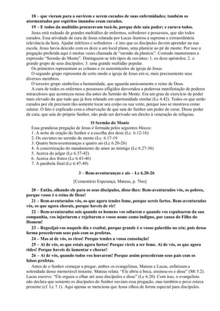 18 – que vieram para o ouvirem e serem curados de suas enfermidades; também os
atormentados por espíritos imundos eram curados.
19 – E todos da multidão procuravam tocá-lo, porque dele saía poder; e curava todos.
Jesus está rodeado de grandes multidões de enfermos, sofredores e possessos, que são todos
curados. Essa atividade de cura de Jesus relatada por Lucas ilustrou a suprema e extraordinária
relevância da hora. Ajudar infelizes e sofredores - é isto que os discípulos devem aprender na sua
escola. Jesus havia descido com os doze a um local plano, uma planície ao pé do monte. Por isso a
pregação proferida aqui é muitas vezes chamada de “sermão da planície”. Contudo manteremos a
expressão “Sermão do Monte”. Distinguem-se três tipos de ouvintes: 1. os doze apóstolos; 2. o
grande grupo de seus discípulos; 3. uma grande multidão popular.
Os primeiros representam as colunas e os sustentáculos da igreja de Jesus.
O segundo grupo representa de certo modo a igreja de Jesus em si, mais precisamente seus
diversos membros.
O terceiro grupo simboliza a humanidade, que aguarda ansiosamente o reino de Deus.
A cura de todos os enfermos e possessos afligidos desvendou a poderosa manifestação de poderes
miraculosos que aconteceu nesse dia antes do Sermão do Monte. Era um grau de exercício de poder
mais elevado do que tudo que já fora relatado em oportunidade similar (Lc 4.42). Todos os que serão
curados por ele precisam tão-somente tocar seu corpo ou sua veste, porque isso se mostrava como
salutar. O fato é explicado com a observação de que saía do Senhor um poder de curar. Desse poder
de cura, que saía do próprio Senhor, não pode ser derivado um direito à veneração de relíquias.
O Sermão do Monte
Essa grandiosa pregação de Jesus é formada pelos seguintes blocos:
1. A noite de oração do Senhor e a escolha dos doze (Lc. 6.12-16)
2. Os ouvintes no sermão do monte (Lc. 6.17-19
3. Quatro bem-aventuranças e quatro ais (Lc 6.20-26)
4. A concretização do mandamento do amor ao inimigo (Lc 6.27-36)
5. Acerca do julgar (Lc 6.37-42)
6. Acerca dos frutos (Lc 6.43-46)
7. A parábola final (Lc 6.47-49)
3 – Bem-aventuranças e ais – Lc 6.20-26
[Comentário Esperança, Mateus, p. 76ss]
20 – Então, olhando ele para os seus discípulos, disse-lhes: Bem-aventurados vós, os pobres,
porque vosso é o reino de Deus!
21 – Bem-aventurados vós, os que agora tendes fome, porque sereis fartos. Bem-aventurados
vós, os que agora chorais, porque haveis de rir!
22 – Bem-aventurados sois quando os homens vos odiarem e quando vos expulsarem da sua
companhia, vos injuriarem e rejeitarem o vosso nome como indigno, por causa do Filho do
Homem!
23 – Regozijai-vos naquele dia e exultai, porque grande é o vosso galardão no céu; pois dessa
forma procederam seus pais com os profetas.
24 – Mas ai de vós, os ricos! Porque tendes a vossa consolação!
25 – Ai de vós, os que estais agora fartos! Porque vireis a ter fome. Ai de vós, os que agora
rides! Porque haveis de lamentar e chorar!
26 – Ai de vós, quando todos vos louvarem! Porque assim procederam seus pais com os
falsos profetas.
Antes de o Senhor começar a pregar, ambos os evangelistas, Mateus e Lucas, enfatizam a
solenidade desse memorável instante. Mateus relata: “Ele abriu a boca, ensinou-os e disse” (Mt 5.2).
Lucas escreve: “Ele ergueu o olhar até seus discípulos e disse” (Lc 6.20). Com isso, o evangelista
não declara que somente os discípulos do Senhor ouviam essa pregação, mas também o povo estava
presente (cf. Lc 7.1). Aqui apenas se menciona que Jesus olhou de forma especial para discípulos.
 