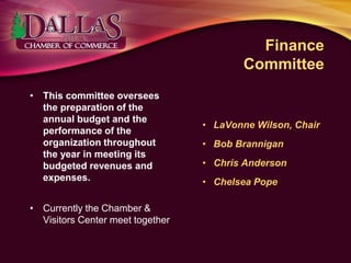 Finance
Committee
• This committee oversees
the preparation of the
annual budget and the
performance of the
organization throughout
the year in meeting its
budgeted revenues and
expenses.
• Currently the Chamber &
Visitors Center meet together
• LaVonne Wilson, Chair
• Bob Brannigan
• Chris Anderson
• Chelsea Pope
 