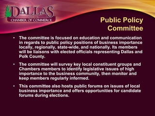 Public Policy
Committee
• The committee is focused on education and communication
in regards to public policy positions of business importance
locally, regionally, state-wide, and nationally. Its members
will be liaisons with elected officials representing Dallas and
Polk County.
• The committee will survey key local constituent groups and
Chambers members to identify legislative issues of high
importance to the business community, then monitor and
keep members regularly informed.
• This committee also hosts public forums on issues of local
business importance and offers opportunities for candidate
forums during elections.
 