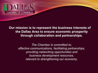 Our mission is to represent the business interests of
the Dallas Area to ensure economic prosperity
through collaboration and partnerships.
The Chamber is committed to;
effective communications, facilitating partnerships,
providing networking opportunities and
business development resources,
relevant to strengthening our economy.
 