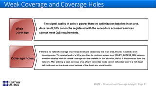 4G LTE – Drivetest and Coverage Analysis| Page 11
Weak Coverage and Coverage Holes
The signal quality in cells is poorer than the optimization baseline in an area.
As a result, UEs cannot be registered with the network or accessed services
cannot meet QoS requirements.
If there is no network coverage or coverage levels are excessively low in an area, the area is called a weak
coverage area. The receive level of a UE is less than its minimum access level (RXLEV_ACCESS_MIN) because
downlink receive levels in a weak coverage area are unstable. In this situation, the UE is disconnected from the
network. After entering a weak coverage area, UEs in connected mode cannot be handed over to a high-level
cell, and even service drops occur because of low levels and signal quality.
Weak
coverage
Coverage holes
 