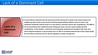 4G LTE – Drivetest and Coverage Analysis| Page 14
Lack of a Dominant Cell
In an area without a dominant cell, the receive level of the serving cell is similar to the receive levels of its
neighboring cells and the receive levels of downlink signals between different cells are close to cell
reselection thresholds. Receive levels in an area without a dominant cell are also unsatisfactory. The SINR of
the serving cell becomes unstable because of frequency reuse, and even receive quality becomes
unsatisfactory. In this situation, a dominant cell is frequently reselected and changed in idle mode. As a
result, frequent handovers or service drops occur on UEs in connected mode because of poor signal quality.
An area without a dominant cell can also be regarded as a weak coverage area.
Lack of a
dominant
cell
 