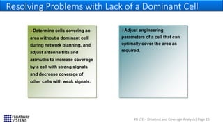 4G LTE – Drivetest and Coverage Analysis| Page 15
Resolving Problems with Lack of a Dominant Cell
…
Adjust engineering
parameters of a cell that can
optimally cover the area as
required.
Determine cells covering an
area without a dominant cell
during network planning, and
adjust antenna tilts and
azimuths to increase coverage
by a cell with strong signals
and decrease coverage of
other cells with weak signals.
 