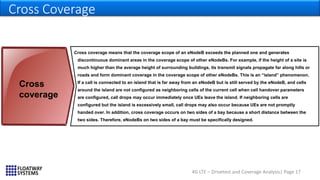 4G LTE – Drivetest and Coverage Analysis| Page 17
Cross Coverage
Cross coverage means that the coverage scope of an eNodeB exceeds the planned one and generates
discontinuous dominant areas in the coverage scope of other eNodeBs. For example, if the height of a site is
much higher than the average height of surrounding buildings, its transmit signals propagate far along hills or
roads and form dominant coverage in the coverage scope of other eNodeBs. This is an “island” phenomenon.
If a call is connected to an island that is far away from an eNodeB but is still served by the eNodeB, and cells
around the island are not configured as neighboring cells of the current cell when cell handover parameters
are configured, call drops may occur immediately once UEs leave the island. If neighboring cells are
configured but the island is excessively small, call drops may also occur because UEs are not promptly
handed over. In addition, cross coverage occurs on two sides of a bay because a short distance between the
two sides. Therefore, eNodeBs on two sides of a bay must be specifically designed.
Cross
coverage
 