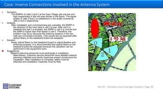 4G LTE – Drivetest and Coverage Analysis| Page 20
Case: Inverse Connections Involved in the Antenna System
 Symptom
The RSRPs of cells 0 and 2 at the Expo Village site are low and
high respectively in the red area shown in the figure. The signal
quality of cells 0 and 2 is satisfactory in the areas covered by
cells 2 and 0 respectively.
 Analysis
After installation and commissioning are complete, the RSRP in
the direction of the main lobe in cell 0 is low. After cell 0 is
disabled and cell 2 is enabled, the RSRP in cell 2 is normal and
the SINR is higher than that tested in cell 0. Therefore, this
problem may occur because the antenna systems in the two
cells are connected inversely. Test results are as expected after
optical fibers on the baseband board are swapped.
 Solution
Swap optical fibers on the baseband board or adjust feeders and
antennas properly. It is recommended that optical fibers on the
baseband board be swapped because this operation can be
performed in the equipment room.
 Suggestions
Network planning personnel must participate in installation.
Alternatively, customer service personnel have detailed network
planning materials and strictly supervise project constructors for
installation. After installation is complete, labels must be
attached and installation materials must be filed.
 
