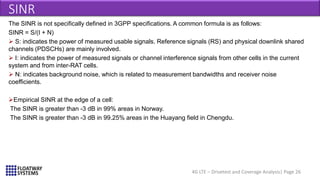 4G LTE – Drivetest and Coverage Analysis| Page 26
SINR
The SINR is not specifically defined in 3GPP specifications. A common formula is as follows:
SINR = S/(I + N)
 S: indicates the power of measured usable signals. Reference signals (RS) and physical downlink shared
channels (PDSCHs) are mainly involved.
 I: indicates the power of measured signals or channel interference signals from other cells in the current
system and from inter-RAT cells.
 N: indicates background noise, which is related to measurement bandwidths and receiver noise
coefficients.
Empirical SINR at the edge of a cell:
The SINR is greater than -3 dB in 99% areas in Norway.
The SINR is greater than -3 dB in 99.25% areas in the Huayang field in Chengdu.
 