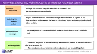 4G LTE – Drivetest and Coverage Analysis| Page 28
Resolving Signal Quality Problems Caused by Improper Parameter Settings
Change and optimize frequencies based on drive test and
performance measurement data.
Optimizing
frequencies
Adjust antenna azimuths and tilts to change the distribution of signals in an
interfered area by increasing the level of a dominant sector and decreasing levels of
other sectors.
Adjusting the
antenna
system
Increase power of a cell and decrease power of other cells to form a dominant
cell.
Decrease RS power to reduce coverage if the antenna pattern is distorted because
of a large antenna tilt.
Power adjustment and antenna system adjustment can be used together.
Adding dominant
coverage
Adjusting power
 