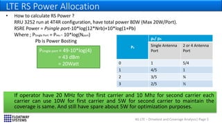 4G LTE – Drivetest and Coverage Analysis| Page 5
LTE RS Power Allocation
• How to calculate RS Power ?
RRU 3252 run at 4T4R configuration, have total power 80W (Max 20W/Port).
RSRE Power = Psingle port-10*log(12*Nrb)+10*log(1+Pb)
Where ; PSingle Port = PRRU - 10*log(Nport)
Pb is Power Bosting
Psingle port = 49-10*log(4)
= 43 dBm
= 20Watt
PB
ρB/ ρA
Single Antenna
Port
2 or 4 Antenna
Port
0 1 5/4
1 4/5 1
2 3/5 ¾
3 2/5 ½
If operator have 20 MHz for the first carrier and 10 Mhz for second carrier each
carrier can use 10W for first carrier and 5W for second carrier to maintain the
coverage is same. And still have spare about 5W for optimization purposes.
 