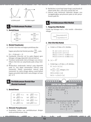 12
(a) Definit positif (b) Definit negatif
b)	 Berlakukan syarat bagi fungsi-fungsi yang berada di
dalam tanda akar, yaitu harus positif dan nol.
c)	 Interval yang memenuhi diperoleh dengan cara
menggabungkan penyelesaian pada (a) dan penye­
lesaian pada (b).
Pertidaksamaan Nilai MutlakE.
1.	 Pengertian Nilai Mutlak
Untuk tiap bilangan real x, nilai mutlak x diten­tukan
sebagai:
	 | |
,
,
x
x untukx
x untukx
=
+ ≥
− <



0
0
2.	 Sifat-Sifat Nilai Mutlak
a.	 Untuk a  R dan a 0 , berlaku
(i)	 |x| < a  –a < x < a
(ii)	|x|  a  –a  x  a
(iii)	|x| > a  x < –a atau x > a
(iv)	|x|  a  x  –a atau x  a
b.	 |x| = x2
c.	 Untuk tiap x  R dan y  R, berlaku:
(i)	 |x·y|=|x|·|y|
(ii)	
x
y
=
x
y
, dengan y 0 
(iii)	|x·y|||x|–|y||
(iv)	|x + y||x|+|y|
Pertidaksamaan PecahanC.
1.	 Bentuk Umum
	 ()
( )
( )
( )
( )
( )
( )
( )
( )
( )
( )
( )
i
fx
g x
iii
fx
g x
ii
fx
g x
iv
fx
g x
< >
≤ ≥
0 0
0 0
2.	 Metode Penyelesaian
a)	 Carilah nilai-nilai nol bagian pembilang dan
	 bagian penyebut dari bentuk pecahan
( )
( )
f x
g x
, yaitu
	 f(x) = 0 dan g(x) = 0.
b)	 Gambarlah nilai-nilai nol itu pada diagram garis
bilangan sehingga diperoleh interval-interval.
c)	 Tentukan tanda-tanda interval dengan cara menyu­
lihkan nilai-nilai uji yang berada pada setiap inter­
val.
d)	 Berdasarkan tanda-tanda interval yang diperoleh
pada (c), kita dapat menentukan interval yang
memenuhi. Dalam menentukan interval yang
memenuhi itu, perlu diingat adanya syarat bahwa
bagian penyebut tidak boleh sama dengan nol atau
g(x) ≠ 0.
Pertidaksamaan Bentuk Akar
(Bentuk Irasional)
D.
1.	 Bentuk Umum
(i)	 ( )u x < a	 (v)	 ( )u x < a
(ii)	 ( )u x  a	 (vi)	 ( )u x  a
(iii)	 ( )u x > a	 (vii)	 ( )u x > a
(iv)	 ( )u x  a	 (viii)	 ( )u x  a
2.	 Metode Penyelesaian
a)	 Kuadratkan kedua ruas pertidaksamaan dengan
tanda pertidaksamaan tetap.
CONTOH SOAL DAN PEMBAHASAN
1.	 Salah satu akar dari persamaan 3x2
+ ax – 10 = 0
adalah –2. Nilai a adalah ....
A.	 -3	 D.	1
B.	 -1	 E.	 3
C.	 0
Penyelesaian :
Substitusi x = -2 ke persamaan kuadrat, diperoleh :
3x2
+ ax – 10 = 0	 2
)-2(3  + a(-2) – 10 = 0
	 2 – 4 · 3 a – 10 = 0
	 2– a = 10 – 12
	  a = 2
2
−
−
= 1
Jawaban: D
 