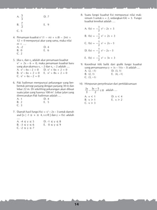 14
A.	 5
3
	 D.	7
B.	
7
2
	 E.	 9
C.	 5
	 4.	 Persamaan kuadrat x2
(1 − m) + x (8 − 2m) +
12 = 0 mempunyai akar yang sama, maka nilai
m = ….
A.	 -2	 D.	4	
B.	 0	 E.	 6
C.	 2
	 5.	 Jika x1 dan x2 adalah akar persamaan kuadrat
		 x2
+ 2x – 6 = 0, maka persamaan kuadrat baru
yang akar-akarnya x1 – 2 dan x2 – 2 adalah ....
A.	 x2
– 6x – 2 = 0	 D.	x2
+ 6x + 2 = 0
B.	 x2
– 6x + 2 = 0	 E.	 x2
+ 8x + 2 = 0
C.	 x2
+ 6x – 2 = 0
	 6.	 Pak Sudirman mempunyai pekarangan yang ber­
bentuk persegi panjang dengan panjang 30 m dan
lebar 22 m. Di sekeliling pekarangan akan dibuat
suatu jalan yang luasnya 100 m2
. Lebar jalan yang
direncanakan Pak Sudirman adalah ....
A.	 1	 D.	4
B.	 2	 E.	 5
C.	 3
	 7.	 Daerah hasil fungsi f(x) = x2
– 2x – 3 untuk daerah
asal {x | -1 ≤ x ≤ 4, x  R } dan y = f(x) adalah
....
A.	 -4 ≤ y ≤ 5	 D.	-1 ≤ y ≤ 8
B.	 -3 ≤ y ≤ 6	 E.	 0 ≤ y ≤ 9
C.	 -2 ≤ y ≤ 7
	 8.	 Suatu fungsi kuadrat f(x) mempunyai nilai mak­
simum 5 untuk x = 2, sedangkan f(4) = 3. Fungsi
kuadrat tersebut adalah ….
A.	 f(x) =
1
2
− x2
– 2x + 3
B.	 f(x) =
1
2
− x2
+ 2x + 3
C.	 f(x) =
1
2
− x2
+ 2x – 3
D.	f(x) =
1
2
− x2
– 2x – 3
E.	 f(x) =
1
2
− x2
+ 3x + 3
	 9.	 Koordinat titik balik dari grafik fungsi kuadrat
yang persamaannya y = (x – 1)(x – 3) adalah ....
A.	 (2, –1)	 D.	(3, 1)
B.	 (2, 1)	 E.	 (4, –1)
C.	 (3, –1)
10.	 Himpunan penyelesaian dari pertidaksamaan
		
3 52
0
3 2
xx −
− ≤ adalah ....
A.	 x < 1	 D.	x < 4
B.	 x > 1	 E.	 x > 2
C.	 x > 3
 