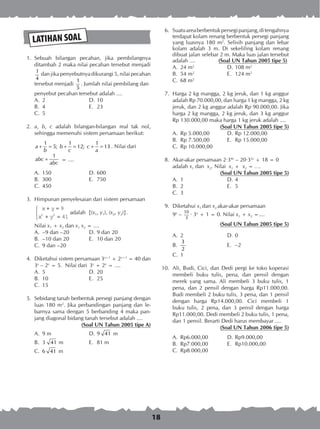 18
LATIHAN SOAL
	 1.	 Sebuah bilangan pecahan, jika pembilangnya
ditambah 2 maka nilai pecahan tersebut menjadi
1
4
dan jika penyebutnya dikurangi 5, nilai pecahan
tersebut menjadi
1
5
. Jumlah nilai pembilang dan
		 penyebut pecahan tersebut adalah ....
A.	 2	 D.	10
B.	 4	 E.	 23
C.	 5
	 2.	 a, b, c adalah bilangan-bilangan real tak nol,
sehingga memenuhi sistem persamaan berikut:
1 1 1
5; 12; 13a b c
b c a
+ = + = + = . Nilai dari
1
abc
abc
+ = ....
A.	 150	 D.	600
B.	 300	 E.	 750
C.	 450
	 3.	 Himpunan penyelesaian dari sistem persamaan
		
		
x y
x y
+ =
+ =



9
412 2
adalah {(x1, y1), (x2, y2)}.
		 Nilai x1 + x2 dan x1 x2 = ....
A.	 –9 dan –20	 D.	9 dan 20
B.	 –10 dan 20	 E.	 10 dan 20
C.	 9 dan –20
	 4.	 Diketahui sistem persamaan 3x+1
+ 2y+1
= 40 dan
3x
– 2y
= 5. Nilai dari 3x
+ 2y
= ....
A.	 5	 D.	20
B.	 10	 E.	 25
C.	 15
	 5.	 Sebidang tanah berbentuk persegi panjang dengan
luas 180 m2
. Jika perbandingan panjang dan le­
barnya sama dengan 5 berbanding 4 maka pan-
jang diagonal bidang tanah tersebut adalah ....
(Soal UN Tahun 2005 tipe A)
A.	 9 m	 D.	9 41 m
B.	 3 41 m	 E.	 81 m
C.	 6 41 m
	 6.	 Suatuareaberbentukpersegipanjang,ditengahnya
terdapat kolam renang berbentuk persegi panjang
yang luasnya 180 m2
. Selisih panjang dan lebar
kolam adalah 3 m. Di sekeliling kolam renang
dibuat jalan selebar 2 m. Maka luas jalan tersebut
adalah ....	 (Soal UN Tahun 2005 tipe 5)
A.	 24 m2
	 D.	108 m2
B.	 54 m2
	 E.	 124 m2
C.	 68 m2
	 7.	 Harga 2 kg mangga, 2 kg jeruk, dan 1 kg anggur
adalah Rp 70.000,00, dan harga 1 kg mangga, 2 kg
jeruk, dan 2 kg anggur adalah Rp 90.000,00. Jika
harga 2 kg mangga, 2 kg jeruk, dan 3 kg anggur
Rp 130.000,00 maka harga 1 kg jeruk adalah ....
(Soal UN Tahun 2005 tipe 5)
A.	 Rp 5.000,00	 D.	Rp 12.000,00
B.	 Rp 7.500,00	 E.	 Rp 15.000,00
C.	 Rp 10.000,00
	 8.	 Akar-akar persamaan 2·34x
– 20·32x
+ 18 = 0
adalah x1 dan x2. Nilai x1 + x2 = ….
(Soal UN Tahun 2005 tipe 5)
A.	 1	 D.	4
B.	 2	 E.	 5
C.	 3
	 9.	 Diketahui x1 dan x2 akar-akar persamaan
		 9x
–
10
3
· 3x
+ 1 = 0. Nilai x1 + x2 =....
		 (Soal UN Tahun 2005 tipe 5)
A.	 2	 D.	0
B.	
3
2
	 E.	 –2
C.	 1
10.	 Ali, Budi, Cici, dan Dedi pergi ke toko koperasi
membeli buku tulis, pena, dan pensil dengan
merek yang sama. Ali membeli 3 buku tulis, 1
pena, dan 2 pensil dengan harga Rp11.000,00.
Budi membeli 2 buku tulis, 3 pena, dan 1 pensil
dengan harga Rp14.000,00. Cici membeli 1
buku tulis, 2 pena, dan 3 pensil dengan harga
Rp11.000,00. Dedi membeli 2 buku tulis, 1 pena,
dan 1 pensil. Berarti Dedi harus membayar ....
(Soal UN Tahun 2006 tipe 5)
A.	 Rp6.000,00	 D.	Rp9.000,00
B.	 Rp7.000,00	 E.	 Rp10.000,00
C.	 Rp8.000,00
 